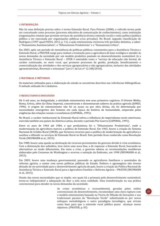 Tópicos em Ciências Agrárias – Volume 1
17
1 INTRODUÇÃO
Não há uma definição precisa sobre o termo Extensão Rural. Para Peixoto (2008), o referido termo pode
ser conceituado como processo (processo educativo de comunicação de conhecimentos), como instituição
(organizações estatais que prestam serviços de assistência técnica extensão rural) e como política (política
pública a ser executada por organizações públicas e/ou privadas). No Brasil, segundo classificação de
Rodrigues (1997 apud PAIVA, 2012, p. 11), a ação extensionista vivenciou três períodos distintos, a saber:
o “Humanismo Assistencialista”, o “Difusionismo Produtivista” e o “Humanismo Crítico”.
Em 2003, após um período de inexistência de políticas públicas consistentes para a Assistência Técnica e
Extensão Rural, a PNATER surge para realizar a transição para a agricultura de base ecológica e atender às
novas demandas da sociedade por um modelo produtivo pautado no desenvolvimento sustentável. Já a
Assistência Técnica e Extensão Rural – ATER é entendida como o “serviço de educação não formal, de
caráter continuado, no meio rural, que promove processos de gestão, produção, beneficiamento e
comercialização das atividades e dos serviços agropecuários e não agropecuários, inclusive das atividades
agroextrativistas, florestais e artesanais” (art.1º, da Lei nº 12.188/2010).
2 MATERIAL E MÉTODOS
Os materiais utilizados para a elaboração do estudo se encontram descritos nas referências bibliográficas.
O método utilizado foi o dedutivo.
3 RESULTADOS E DISCUSSÃO
Há 4 mil anos, na Antiguidade, a atividade extensionista tem seus primeiros registros. O Oriente Médio,
Roma, Grécia, além da China Imperial, concentraram e disseminaram saberes da prática agrícola (JONES,
1996). A origem do extensionismo não foi ao acaso ou por obra divina, ela foi determinada por
necessidades emergentes dos homens em cada época da história da humanidade, amparada pelas
exigências das relações sociais e econômicas (CAPORAL, 1991).
No Brasil, o caráter institucional da Extensão Rural sofreu a influência do imperialismo norte-americano,
exercida também nos países da América Latina, durante o período Pós-Guerra (CAPORAL, 1991).
Entre os anos de 1964 até 1984, o que predominou foi o “Difusionismo Produtivista”, onde a
modernização da agricultura marcou a política de Extensão Rural. Em 1965, houve a criação do Sistema
Nacional de Crédito Rural (SNCR), que forneceu recursos para a política de modernização da agricultura e
auxiliou a difundir os serviços de Extensão Rural no Brasil. Este período ficou conhecido como Revolução
Verde (NEUMANN et al., 2015).
Em 1980, houve uma queda na destinação de recursos provenientes do governo devido à crise econômica.
Com a diminuição dos subsídios, teve início uma nova fase, a de repensar a Extensão Rural, buscando-se
alternativas ao modo difusionista. Em meio a crise, o governo adotou as recomendações neoliberais
elaboradas pelo Consenso de Washington e ocorreu a extinção da Embrater, em 1990 (NEUMANN et al.,
2015).
Em 2003, houve uma mudança governamental, passando os agricultores familiares e assentados da
reforma agrária, a contar com novas políticas públicas de Estado. Embora o agronegócio não tivesse
deixado de ser prioridade para o desenvolvimento agrícola do país, houve a criação da Política Nacional de
Assistência Técnica e Extensão Rural para a Agricultura Familiar e Reforma Agrária – PNATER (NEUMANN
et al., 2015).
Diante das novas necessidades que se impõe, nos quais há a primazia pelo desenvolvimento sustentável,
torna-se indispensável a adequação da Ater a esta nova realidade. Uma transformação na sua prática
convencional para atender às novas demandas da sociedade.
As crises econômicas e socioambiental, geradas pelos estilos
convencionais de desenvolvimento, recomendam uma clara ruptura com
o modelo extensionista baseado na Teoria de Difusão de Inovações e nos
tradicionais pacotes da “Revolução Verde” substituindo-os por novos
enfoques metodológicos e outro paradigma tecnológico, que sirvam
como base para que a extensão rural pública possa alcançar novos
objetivos. (PNATER, p. 05)
 