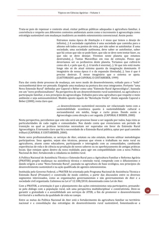 Tópicos em Ciências Agrárias – Volume 1
18
Trata-se pois de repensar o contexto atual, visitar políticas públicas adequadas à agricultura familiar, à
convivência e respeito aos diferentes contextos ambientais assim como o incremento à agroecologia como
estratégia sustentável com mudanças inadiáveis ao modelo extensionista convencional. Assim posto:
Entramos numa época de ilimitação e é nisso que temos o desejo de
infinito(...) A sociedade capitalista é uma sociedade que caminha para o
abismo sob todos os pontos de vista, por não saber se autolimitar. E uma
sociedade, uma sociedade autônoma, deve saber se autolimitar, saber
que há coisas que não se pode fazer, que não se deve nem tentar fazer, ou
que não se deve desejar. Vivemos neste planeta que estamos
destruindo(...). Tantas Maravilhas em vias de extinção. Penso que
deveríamos ser os jardineiros deste planeta. Teríamos que cultivá-lo
como ele é, e pelo que é(...). A tarefa é enorme(...). Só que isto está muito
longe não só do atual sistema quanto da imaginação dominante. O
imaginário de nossa época é o da expansão ilimitada(...). Isso é que é
preciso destruir. É nesse imaginário que o sistema se apoia.
(CASTORIADIS apud CAPORAL E COSTABEBER, 1999)
Para dar conta deste processo de mudança, um novo modo de desenvolvimento, voltado para o “todo”
socioambiental deve ser pensado. Exigindo uma mudança na postura dos seus integrantes. Portanto “uma
Nova Extensão Rural” definidas por Caporal e Beber como uma “Extensão Rural Agroecológica”, baseada
em um “novo profissionalismo”. Na perspectiva de um desenvolvimento rural sustentável, na agricultura e
participação familiar, e nos princípios da agroecologia. Voltados para uma agricultura que respeite o meio
ambiente e seja autossustentável. Modelo oposto àquele da “Revolução Verde”. Ainda segundo Caporal e
Beber (2000), resta claro que:
...o desenvolvimento sustentável necessita ser relacionado tanto com a
sustentabilidade econômica quanto à sustentabilidade cultural e
socioambiental em médio, longo e curto prazo. Dando assim a
Agroecologia como direção a ser seguida. (CAPORAL E BEBER, 2000)
Nesta perspectiva, percebemos que este não será um processo linear a ser seguido por todos, haja vista as
particularidades de cada região e comunidades. Nos dando conta que vivenciamos um período de
transição no qual as práticas tecnicistas necessitam ser superadas em favor da Extensão Rural
Agroecológica. E tornando claro que há a necessidade de a Extensão Rural pública, optar por qual caminho
trilhará (CAPORAL E COSTABEBER, 2000).
Neste novo profissionalismo, os serviços de Ater, estatais ou não estatais, devem utilizar metodologias
participativas. Seus agentes, sejam eles técnicos, pessoas que vivem e trabalham no meio rural ou
agricultores, atuem como educadores, participando e interagindo com as comunidades, cambiando
experiências de vida e de ciência na produção de novos saberes ou no aperfeiçoamento de antigas práticas
locais. Que estejam aptos dentro da nova realidade, para agir em compatibilidade com a nova Política
Nacional de Ater, fortalecendo a cidadania no âmbito rural.
A Política Nacional de Assistência Técnica e Extensão Rural para a Agricultura Familiar e Reforma Agrária
(PNATER) propôs mudanças na assistência técnica e extensão rural, rompendo com o difusionismo e
dando origem a uma “Nova Extensão Rural”, pautada na agricultura de base ecológica, nos princípios do
desenvolvimento sustentável e na ação qualificada de agentes extensionistas.
Instituída pelo Governo Federal, a PNATER foi orientada pelo Programa Nacional de Assistência Técnica e
Extensão Rural (Pronater) e construída de modo coletivo, a partir das discussões entre os diversos
segmentos interessados, como as organizações governamentais e não governamentais de Ater e a
sociedade civil organizada. Culminou na Lei nº 12.188/2010, denominada como Lei de Ater.
Com a PNATER, a orientação é que o planejamento das ações extensionistas seja participativo, prezando-
se pelo diálogo com a população rural, sob uma perspectiva multidisciplinar e construtivista. Deve-se
garantir a gratuidade e a acessibilidade aos serviços de ATER, a fim de promover o desenvolvimento
territorial e a melhoria da qualidade de vida no campo.
Entre as metas da Política Nacional de Ater está o fortalecimento da agricultura familiar no território
nacional e a consolidação das estratégias de desenvolvimento rural sustentável, fomentando-se a
 