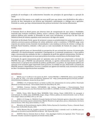 Tópicos em Ciências Agrárias – Volume 1
19
produção de tecnologias e de conhecimentos baseados nos princípios da agroecologia e a geração de
renda.
Dos agentes de Ater passou a ser exigido um novo perfil, para que atuem como facilitadores das ações e
serviços de Ater, baseando-se em técnicas que fomentem a participação e o diálogo com o agricultor.
Pretende-se, assim, que haja o distanciamento das práticas tecnicistas e das teorias difusionistas.
4 CONCLUSÃO
A Extensão Rural no Brasil passou por diversas fases de reorganização de suas metas e finalidades,
motivada pela evolução econômica, política, social e cultural e pela necessidade de implementação de
políticas públicas para atender às demandas do meio rural. Inicialmente, os serviços de Ater tiveram
influência direta do sistema capitalista norte-americano e da lógica do capital.
O período da Revolução Verde, apesar de promover avanços na produtividade do campo para abastecer a
indústria, provocou graves problemas de ordem ambiental, social e econômica. A PNATER surge como
resposta aos anseios sociais, trazendo recomendações e uma mudança na forma de orientar o enfoque da
Extensão Rural brasileira, voltando o olhar para as reais necessidades do homem do campo e de sua
família.
A produção agrícola passa ser desenvolvida na perspectiva do uso racional dos recursos, da preservação
ambiental e do desenvolvimento sustentável. Contrapondo-se à orientação produtivista, a nova política
exige a estruturação das entidades de Ater e a adaptação do perfil dos agentes extensionistas. Percebe-se,
no entanto, que ainda vigoram em nosso país práticas tecnicistas, características da Revolução Verde.
A formação do agente extensionista pode ser apontada como um fator que compromete a execução da
PNATER. Para que a PNATER seja plenamente efetivada, os agentes extensionistas devem ter suporte
institucional e se apropriar do conteúdo da política, qualificando a sua prática. As organizações públicas de
extensão rural assumem papel importante neste processo, na medida em que, observando a proposta da
PNATER, passem a disponibilizar recursos e condições aos agentes de extensão rural; monitorem as ações
de Ater e socializem experiências bem sucedidas.
REFERÊNCIAS
[1] BRASIL. Lei nº 12.188, de 11 de janeiro de 2010 – Institui PNATER e o PRONATER, altera a Lei no 8.666, de
21 de junho de 1993, e dá outras providências. Disponível em: <http://www.planalto.gov.br/ccivil_03/_ato2007-
2010/2010/lei/l12188.htm>. Acesso em 26 jun. 2017.
[2] CAPORAL, F. R. A Extensão Rural e os limites à prática dos extensionistas do serviço público. Dissertação
(Mestrado em Extensão Rural) – Universidade Federal de Santa Maria, RS, 1991.
[3] CAPORAL, Francisco Roberto; COSTABEBER, José Antônio. Agroecologia e Desenvolvimento Rural
Sustentável: perspectivas para uma Nova Extensão Rural. 2000. In: CAPORAL, Francisco Roberto; COSTABEBER, José
Antônio.
[4] DIESEL, Vivien; DIAS, Marcelo Miná; NEUMANN, Pedro Selvino. Pnater (2004-2014): da concepção à
materialização. In: GRISA, Catia; SCHNEIDER, Sergio. (Orgs.). Políticas públicas de desenvolvimento rural no Brasil.
Porto Alegre: Editora da UFRGS, 2015. p. 107-128.
[5] JONES. G. E. Prologo. In: TRUJILLO, Fernando Sánchez de Puerta. Extensión agraria y desarrollo rural: Sobre
la evolución de las teorías y praxis extensionistas. Madrid: Ministerio de agricultura, pesca y alimentacion, Secretaria
General Técnica, 1996. 542 p. (Serie Estúdios, nº 123).
[6] Ministério do Desenvolvimento Agrário (MDA). Política Nacional de Assistência Técnica e Extensão Rural.
Versão Final: 25/05/2004. Brasília: 2004.
[7] PAIVA, Mariana Silva de. A política nacional de assistência técnica e extensão rural e os desafios para sua
efetivação no Escritório Local da EMATER em Muriaé – MG. Viçosa, MG, 2012.
[8] PEIXOTO, Marcos. Extensão Rural no Brasil – Uma abordagem histórica da legislação. Série “Textos para
discussão”. Brasília: Consultoria Legislativa do Senado Federal, 2008.
 