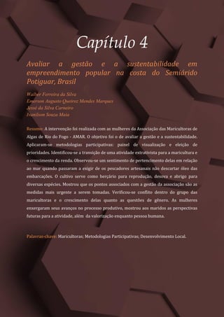Tópicos em Ciências Agrárias – Volume 1
20
Capítulo 4
Avaliar a gestão e a sustentabilidade em
empreendimento popular na costa do Semiárido
Potiguar, Brasil
Walber Ferreira da Silva
Emerson Augusto Queiroz Mendes Marques
Jessé da Silva Carneiro
Ivanilson Souza Maia
Resumo: A intervenção foi realizada com as mulheres da Associação das Maricultoras de
Algas de Rio do Fogo - AMAR. O objetivo foi o de avaliar a gestão e a sustentabilidade.
Aplicaram-se metodologias participativas: painel de visualização e eleição de
prioridades. Identificou-se a transição de uma atividade extrativista para a maricultura e
o crescimento da renda. Observou-se um sentimento de pertencimento delas em relação
ao mar quando passaram a exigir de os pescadores artesanais não descartar óleo das
embarcações. O cultivo serve como berçário para reprodução, desova e abrigo para
diversas espécies. Mostrou que os pontos associados com a gestão da associação são as
medidas mais urgente a serem tomadas. Verificou-se conflito dentro do grupo das
maricultoras e o crescimento delas quanto as questões de gênero. As mulheres
enxergaram seus avanços no processo produtivo, mostrou aos maridos as perspectivas
futuras para a atividade, além da valorização enquanto pessoa humana.
Palavras-chave: Maricultoras; Metodologias Participativas; Desenvolvimento Local.
 
