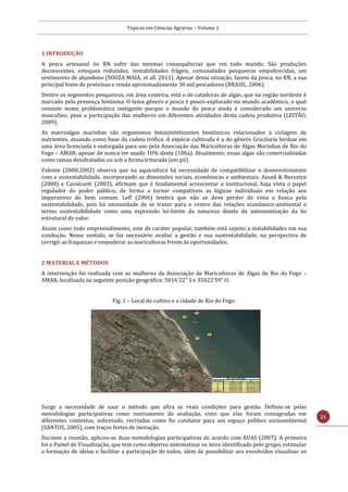 Tópicos em Ciências Agrárias – Volume 1
21
1 INTRODUÇÃO
A pesca artesanal no RN sofre das mesmas consequências que em todo mundo. São produções
decrescentes, estoques reduzidos, rentabilidades frágeis, comunidades pesqueiras empobrecidas, um
sentimento de abandono (SOUZA MAIA, et all. 2011). Apesar dessa situação, fazem da pesca, no RN, a sua
principal fonte de proteínas e renda aproximadamente 30 mil pescadores (BRASIL, 2006).
Dentre os segmentos pesqueiros, em área costeira, está o de catadoras de algas, que na região nordeste é
marcado pela presença feminina. O tema gênero e pesca é pouco explorado no mundo acadêmico, o qual
consiste numa problemática instigante porque o mundo da pesca ainda é considerado um universo
masculino, pese a participação das mulheres em diferentes atividades desta cadeia produtiva (LEITÃO,
2009).
As macroalgas marinhas são organismos fotossintetizantes bentônicos relacionados à ciclagem de
nutrientes, atuando como base da cadeia trófica. A espécie cultivada é a do gênero Gracilaria birdiae em
uma área licenciada e outorgada para uso pela Associação das Maricultoras de Algas Marinhas de Rio do
Fogo – AMAR, apesar de nunca ter usado 10% desta (10ha). Atualmente, essas algas são comercializadas
como ramas desidratadas ou sob a forma triturada (em pó).
Valente (2000;2002) observa que na aquicultura há necessidade de compatibilizar o desenvolvimento
com a sustentabilidade, incorporando as dimensões sociais, econômicas e ambientais. Assad & Bursztyn
(2000) e Cavalcanti (2003), afirmam que é fundamental acrescentar a institucional, haja vista o papel
regulador do poder público, de forma a tornar compatíveis as lógicas individuais em relação aos
imperativos do bem comum. Leff (2006) lembra que não se deve perder de vista a busca pela
sustentabilidade, pois há necessidade de se trazer para o centro das relações econômico-ambiental o
termo sustentabilidade como uma expressão lei-limite da natureza diante da autonomização da lei
estrutural do valor.
Assim como todo empreendimento, este de caráter popular, também está sujeito a instabilidades em sua
condução. Nesse sentido, se faz necessário avaliar a gestão e sua sustentabilidade, na perspectiva de
corrigir as fraquezas e empoderar as maricultoras frente às oportunidades.
2 MATERIAL E MÉTODOS
A intervenção foi realizada com as mulheres da Associação de Maricultoras de Algas de Rio do Fogo –
AMAR, localizada na seguinte posição geográfica: 5016’22” S e 35022’59” O.
Fig. 1 – Local do cultivo e a cidade de Rio do Fogo.
Surge a necessidade de usar o método que afira as reais condições para gestão. Definiu-se pelas
metodologias participativas como instrumento de avaliação, visto que elas foram consagradas em
diferentes contextos, sobretudo, recriadas como fio condutor para um espaço público socioambiental
(SANTOS, 2005), com traços fortes de inovação.
Durante a reunião, aplicou-se duas metodologias participativas de acordo com RUAS (2007). A primeira
foi o Painel de Visualização, que tem como objetivo sistematizar os itens identificado pelo grupo, estimular
a formação de ideias e facilitar a participação de todos, além de possibilitar aos envolvidos visualizar os
 