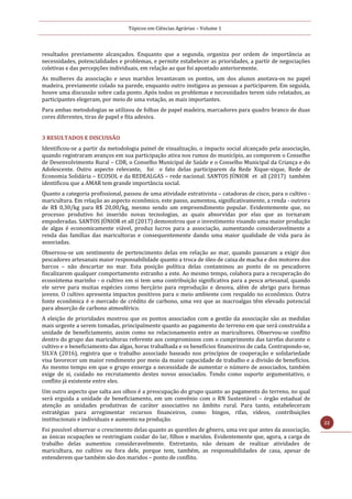 Tópicos em Ciências Agrárias – Volume 1
22
resultados previamente alcançados. Enquanto que a segunda, organiza por ordem de importância as
necessidades, potencialidades e problemas, e permite estabelecer as prioridades, a partir de negociações
coletivas e das percepções individuais, em relação ao que foi apontado anteriormente.
As mulheres da associação e seus maridos levantavam os pontos, um dos alunos anotava-os no papel
madeira, previamente colado na parede, enquanto outro instigava as pessoas a participarem. Em seguida,
houve uma discussão sobre cada ponto. Após todos os problemas e necessidades terem sido relatados, as
participantes elegeram, por meio de uma votação, as mais importantes.
Para ambas metodologias se utilizou de folhas de papel madeira, marcadores para quadro branco de duas
cores diferentes, tiras de papel e fita adesiva.
3 RESULTADOS E DISCUSSÃO
Identificou-se a partir da metodologia painel de visualização, o impacto social alcançado pela associação,
quando registraram avanços em sua participação ativa nos rumos do município, ao comporem o Conselho
de Desenvolvimento Rural – CDR, o Conselho Municipal de Saúde e o Conselho Municipal da Criança e do
Adolescente. Outro aspecto relevante, foi o fato delas participarem da Rede Xique-xique, Rede de
Economia Solidária – ECOSOL e da REDEALGAS – rede nacional. SANTOS JÚNIOR et all (2017) também
identificou que a AMAR tem grande importância social.
Quanto a categoria profissional, passou de uma atividade extrativista – catadoras de cisco, para o cultivo -
maricultura. Em relação ao aspecto econômico, este passo, aumentou, significativamente, a renda - outrora
de R$ 0,30/kg para R$ 20,00/kg, mesmo sendo um empreendimento popular. Evidentemente que, no
processo produtivo foi inserido novas tecnologias, as quais absorvidas por elas que as tornaram
empoderadas. SANTOS JÚNIOR et all (2017) demonstrou que o investimento visando uma maior produção
de algas é economicamente viável, produz lucros para a associação, aumentando consideravelmente a
renda das famílias das maricultoras e consequentemente dando uma maior qualidade de vida para às
associadas.
Observou-se um sentimento de pertencimento delas em relação ao mar, quando passaram a exigir dos
pescadores artesanais maior responsabilidade quanto a troca de óleo de caixa de macha e dos motores dos
barcos – não descartar no mar. Esta posição política delas contaminou ao ponto de os pescadores
fiscalizarem qualquer comportamento estranho a este. Ao mesmo tempo, colabora para a recuperação do
ecossistema marinho - o cultivo em si tem uma contribuição significativa para a pesca artesanal, quando
ele serve para muitas espécies como berçário para reprodução e desova, além de abrigo para formas
jovens. O cultivo apresenta impactos positivos para o meio ambiente com respaldo no econômico. Outra
fonte econômica é o mercado de crédito de carbono, uma vez que as macroalgas têm elevado potencial
para absorção de carbono atmosférico.
A eleição de prioridades mostrou que os pontos associados com a gestão da associação são as medidas
mais urgente a serem tomadas, principalmente quanto ao pagamento do terreno em que será construída a
unidade de beneficiamento, assim como no relacionamento entre as maricultores. Observou-se conflito
dentro do grupo das maricultoras referente aos compromissos com o cumprimento das tarefas durante o
cultivo e o beneficiamento das algas, horas trabalhada e os benefícios financeiros de cada. Contrapondo-se,
SILVA (2016), registra que o trabalho associado baseado nos princípios de cooperação e solidariedade
visa favorecer um maior rendimento por meio da maior capacidade de trabalho e a divisão de benefícios.
Ao mesmo tempo em que o grupo enxerga a necessidade de aumentar o número de associados, também
exige de si, cuidado no recrutamento destes novos associados. Tendo como suporte argumentativo, o
conflito já existente entre eles.
Um outro aspecto que salta aos olhos é a preocupação do grupo quanto ao pagamento do terreno, no qual
será erguida a unidade de beneficiamento, em um convênio com o RN Sustentável – órgão estadual de
atenção as unidades produtivas de caráter associativo no âmbito rural. Para tanto, estabeleceram
estratégias para arregimentar recursos financeiros, como: bingos, rifas, vídeos, contribuições
institucionais e individuais e aumento na produção.
Foi possível observar o crescimento delas quanto as questões de gênero, uma vez que antes da associação,
as únicas ocupações se restringiam cuidar do lar, filhos e maridos. Evidentemente que, agora, a carga de
trabalho delas aumentou consideravelmente. Entretanto, não deixam de realizar atividades de
maricultura, no cultivo ou fora dele, porque tem, também, as responsabilidades de casa, apesar de
entenderem que também são dos maridos – ponto de conflito.
 