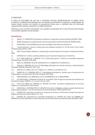 Tópicos em Ciências Agrárias – Volume 1
23
4 CONCLUSÃO
O cultivo de macroalgas fez com que a associação crescesse significativamente no âmbito social,
econômico e ambiental, principalmente por ser baseado em princípios de cooperação e solidariedade. Ao
mesmo tempo, mostrou aos maridos as perspectivas futuras para a atividade, além da valorização
enquanto pessoa humana, reduzindo os conflitos familiares.
Observou-se que os pontos relacionados com a gestão da associação são os que merecem mais atenção,
com medidas urgentes a serem tomadas.
REFERÊNCIAS
[1] ASSAD, L. T. e BURSZTYN, M. Aquicultura sustentável. In: Aquicultura no Brasil. Brasília, CNPq/MCT. 2000.
[2] BRASIL. Resultados do recadastramento nacional dos pescadores do Brasil. Brasília/DF, SEAP/PR. 2006.
[3] CAVALCANTI, C. Sustentabilidade da economia: paradigmas alternativos de realização. In:
[4] . Desenvolvimento e natureza: estudos para uma sociedade sustentável. 4ª. Ed. São Paulo: Cortez: Recife:
Fundação Joaquim Nabuco. 2003.
[5] LEFF, E. Racionalidade ambiental: a reaproximação social da natureza. Rio de Janeiro: Civilização Brasileira,
2006.
[6] LEITÃO, M. R. F. A. Gênero e políticas públicas na pesca artesanal de Itapissuma. In: CALLOU, A.
[7] B. F.; TAUK SANTOS, M. S.; GEHLEN, V. R. F. Comunicação, gênero e cultura em comunidades pesqueiras
contemporâneas. Recife/PE: FASA. 2009.
[8] RUAS, E D.; BRANDÃO, I. M. de M.; CARVALHO, M. A. T.; SOARES, M. H. P.; MATIAS, R. F.;
[9] GAVA, R. C.; MESONES, W. G. de La P. Metodologia participativa de extensão rural para o desenvolvimento
sustentável. MEXPAR. Brasília/DF, 2007. 134p.
[10] SANTOS, A. D.; GAMA, A. M. C. de F.; FARIA, A. A. C.; SOUSA, J. A. de.; MELO, L. R. O.;
[11] CHAVES, M. B. F.; FERREIRA NETO, P. S. Metodologias participativas: caminhos para o fortalecimento de
espaços públicos socioambientais. São Paulo: Peirópolis, 2005. 180p.
[12] SANTOS JÚNIOR, J. dos; REBOUÇAS, L. de O.S.; FIGUEIREDO, J.P. do V.; BESSA JÚNIOR,
[13] A.P. SOUZA MAIA, I. Viabilidade econômica de um produto a base de algas da associação de maricultoras do
litoral Norte Potiguar. PUBVET. v.11, n.4, p.313-319, abr., 2017.
[14] SILVA, D.O.; ANJOS, E.G.; SANTANA, J.C.; VELLOSO, T.R. GT02 - As práticas autogestionárias na economia
solidária e no cooperativismo. 2016. (Outro).
[15] SOUZA MAIA, I.; OLIVEIRA-NETO, J.T.; MILLER, F.S. Estudo de viabilidade econômica e gestão democrática de
empreendimento popular: o caso das marisqueiras do semiárido potiguar. UFRN. Natal/RN. 2011.
[16] VALENTI, W.C. Aquicultura sustentável. In: Congresso de zootecnia, 120, Vila Real, Portugal. Associação dos
Engenheiros Zootécnicos. Anais. 2002. p. 111 - 118.
[17] VALENTI, W.C. Aquaculture for sustainable development. In: VALENTI, W.C.; POLI, C.R.; PEREIRA, J.A.;
BORGHETTI, J.R. (Ed.) Aquicultura no Brasil: Bases para um desenvolvimento sustentável. Brasília, CNPq/MCT. 2000.
 