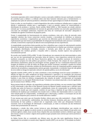 Tópicos em Ciências Agrárias – Volume 1
25
1 INTRODUÇÃO
A presente exposição sobre comercialização e acesso a mercados solidários tem por motivação a tentativa
de contribuir para o debate e a reflexão sobre este fator bastante relevante para o fortalecimento e a
ampliação das ações de natureza produtiva e alimentar de base agroecológica no estado do Amazonas.
Como se sabe, no caso brasileiro, a matriz hegemônica das ações econômicas voltadas para o campo, sem
dúvida é amplamente voltada para o agronegócio e para as grandes cadeias de comercialização e
distribuição de produtos e serviços. Nesse sentido, Maluf (2002, p. 246) baseado em estudo anterior,
entende que “as novas possibilidades de inserção da agricultura familiar nos mercados agroalimentares,
com base em estratégias autônomas, requerem uma ótica de ‘construção de mercados’ adequados à
realidade dos agentes econômicos de pequeno porte.
Frente à complexidade do funcionamento do sistema econômico, visto sob a ótica do mercado como
regulador absoluto das trocas comerciais convém ressaltar a necessidade de visibilizar as inúmeras
experiências societárias e organizativas que ocorrem em diferentes partes do planeta, demonstrando
explicitamente que são muitas as possibilidades de integração horizontalizada entre pessoas e sociedades,
contudo, é inexorável a superação da idéia de mera transplantação de tais experiências.
A complexidade característica desta questão nos leva a identificar que a noção de rede/network constitui
elemento de grande alcance para compreendermos e explicitarmos as relações que envolvem o processo
de: produção, distribuição, circulação, consumo e excreção, pois afinal de contas é inadiável a
contabilização dos resíduos gerados e lançados sobre a natureza, visando superar essa perspectiva
marcadamente parcial.
De acordo com Castells (1999, p.498): “A rede é formada por um conjunto de nós interconectados e, estes
por sua vez são representados por mercados, bolsa de valores e suas respectivas centrais de serviços
auxiliares avançados na rede dos fluxos financeiros globais. São conselhos nacionais de ministros e
comissários europeus da rede política que governa a União Europeia. São campos de coca e papoulas,
laboratórios clandestinos, pistas de aterrisagem secretas, gangues de rua e instituições financeiras para
lavagem de dinheiro na rede de tráfico de drogas que invade economias, sociedade e estados do mundo
inteiro. São sistemas de televisão, estúdios de entretenimento, meios de computação gráfica, equipes para
cobertura de jornalística e equipamentos móveis gerando, transmitindo e recebendo sinais de rede global
da nova mídia no âmago da expressão cultural e da opinião pública, na era da informação”
Segundo Castells (1999, p.497) “as redes constituem a nova morfologia social de nossas sociedades e a
difusão da lógica de redes modificam de forma substancial a operação e os resultados dos processos
produtivos e de experiências, poder e cultura”. É esse mesmo autor que assinala que a “morfologia da rede
também é uma fonte de drástica reorganização das relações de poder”. Corroborando tal concepção
podemos pensar na concepção Weberiana de que “o homem é um animal amarrado a teia de significados
que ele mesmo teceu” (Weber, 1994).
Nessa mesma linha de reflexão e de importância atribuída a ideia de Redes, em seus estudos Capra (2008,
p.142) relacionada a obra Rise of the Network Society de Manuel Castells assinala que o referido autor
acredita que antes de buscar-se remodelar a globalização, temos de compreender as profundas raízes
sistémicas do mundo que está surgindo, contexto em que lança a hipótese de que todas as principais
tendências de mudança que constituem esse mundo novo e confuso são relacionadas entre si, e que essa
inter-relação pode ser compreendida, acreditando que a observação, a análise e a teorização são um dos
meios de que dispomos para construir um mundo diferente e melhor”.
É esse mesmo que autor que em Conexões Ocultas: ciência para uma vida sustentável – (Capra, 2008)
destaca que os movimentos: ambientalista, dos direitos humanos, feminista, pela paz e vários outros
movimentos de base política e cultural tem se organizado como redes que ultrapassam fronteiras
nacionais. Com as tecnologias de informação e comunicação, as redes se tornaram um dos fenômenos
sociais mais proeminentes de nossa era.
Atualmente o estudo das redes sociais tornou-se uma abordagem interdisciplinar que assenta no
postulado de que os agentes ou atores sociais se caracterizam mais pelas suas relações do que pelos seus
atributos (gênero, idade, classe social). Essas relações têm uma densidade variável, a distância que separa
dois atores é maior ou menor e alguns atores podem ocupar posições mais centrais que outros (Lemieux e
Ouimet, 2004).
As Redes Sociais têm se constituído nos últimos anos em uma das mais significativas formas de
organização da sociedade no mundo atual. Segundo Castells (2007), em seu livro “A Sociedade em Redes”,
 