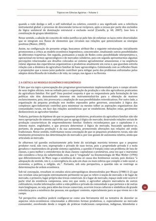 Tópicos em Ciências Agrárias – Volume 1
26
quando a rede desliga o self, o self individual ou coletivo, constrói o seu significado sem a referência
instrumental global: o processo de desconexão torna-se recíproco, após a recusa por parte dos excluídos
da lógica unilateral de dominação estrutural e exclusão social (Castells, p. 60, 2007). Isso leva à
constituição de grupos identitários.
Nesse sentido, a adoção do conceito de redes justifica-se pelo fato de enfatizar os laços entre diversidades
que se integram nos fluxos de elementos que circulam nas relações que potencializam as sinergias
positivas (Mance, 2003).
Assim, na configuração do presente artigo, buscamos atribuir-lhe a seguinte estruturação: inicialmente
promovemos a crítica ao modelo econômico hegemônico, concentrador, sinalizando outras possibilidades
de diferentes trajetórias. Em seguida, pontuamos a noção de Redes como possibilidade interpretativa e,
operacional em termos agroecológicos e de mercados solidários, para em seguida apresentarmos algumas
percepções relacionadas aos desafios colocados ao sistema agroalimentar amazonense, e na seqüência
relatar algumas das experiências organizativas e produtivas atualmente em curso e, que guardam estreita
relação com a dinâmica da agricultura familiar de base agroecológica. Culminando com as reflexões finais
e proposições que a nosso juízo poderão contribuir para mitigar parte dos problemas enfrentados pelos
adeptos desta filosofia de trabalho e de vida, no campo, nas águas e na floresta.
2 A CRÍTICA AO MODELO ECONÔMICO HEGEMÔNICO
É fato que via regra a preocupação dos programas governamentais implementados para o campo através
de seus órgãos oficiais, tem-se voltado para a organização da produção e não dos agricultores praticantes
da agricultura familiar. Por quê? Uma possível resposta é que os responsáveis pela formulação de tais
políticas não têm demonstrado interesse em instrumentalizá-los para a obtenção de maiores
esclarecimentos, pois, isto provocaria a ampliação de suas possibilidades reinvidicativas. Por outro lado, a
organização da pequena produção nos moldes esposados pelos governos, associados à lógica dos
complexos agro-industriais contribui para minimizar ou mesmo tolher as aspirações organizativas das
comunidades rurais, em face das relações assimétricas que se estabelecem. Relações estas, geralmente
desfavoráveis ao agricultor familiar.
Todavia, partimos da hipótese de que os pequenos produtores, praticantes da agricultura familiar não são
mera apropriação do sistema capitalista que os agrega à lógica do mercado, destruindo relações sociais de
produção características do empreendimento familiar. Embora reconheçamos que o capitalismo é o
sistema maior, englobador, e que procura determinar á lógica do mercado, buscando apoderar-se,
portanto, da pequena produção e da sua autonomia, promovendo alterações nas relações até então
tradicionais. Nesse sentido, reafirmamos nossa concepção de que os pequenos produtores rurais, não são
totalmente prisioneiros das determinações do mercado e, por isso gozam de autonomia relativa, ainda que
articulada ao mercado.
Se olharmos tal questão exclusivamente pela lente da sociologia marxista teremos que o pequeno
produtor rural, não raro, expropriado e privado de suas terras, pois a propriedade privada é a mola
geradora e mantenedora do grande sistema capitalista, a questão é tratada como um problema de luta de
classes, e para melhor o entendermos de duas classes: capitalistas e proletários, uma vez que o marxismo
não considera a força da subjetividade, esta, que é “resgatada” na fenomenologia de Max Weber (1994)
que diferentemente de Marx nega a existência de uma só causa dos fenômenos sociais, pois destaca “a
adequação do sentido, isto é, a convergência da ação em duas ou mais esferas que compõe o todo social: a
economia, a política, a religião, etc.”. Portanto, sob esta perspectiva, a questão não se restringe as
determinações de ordem econômica.
Sob tal concepção, ressaltam os estudos sócio-antropológicos desenvolvidos por Moura (1988:11-2) que
nos revelam uma percepção extremamente pertinente no que se refere à noção de mercado e de lugar de
mercado, o primeiro, lugar próprio das trocas comerciais. Já o lugar de mercado, espaço onde este ocorre é
parte vital da existência camponesa, uma vez que neste, o agricultor adquire mercadoria de outros
cultivadores, recebe informações sobre a vida pública e privada da comunidade a que pertence e de outras
mais longínquas, ou seja, para além das trocas comerciais, ocorrem trocas culturais e simbólicas de grande
relevância para a existência das pessoas, em qualquer contexto, especialmente para as que vivem no e do
campo.
Tal perspectiva analítica poderá configurar-se como una ferramenta útil na tentativa de desvelar os
aspectos sócio-econômicos relacionadas a diferentes formas produtivas, e, especialmente ao mercado
consumidor, envolvendo desde o resgate de práticas tradicionais campesinas, indígenas, kilombolas e
 