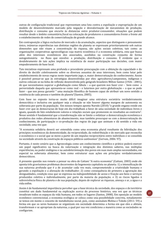 Tópicos em Ciências Agrárias – Volume 1
27
outras de configuração tradicional que representam uma luta contra a espoliação e expropriação de um
modelo de desenvolvimento marcado pela negação e desvalorização de mecanismos de produção,
distribuição e consumo que encurte às distancias entre produtor-consumidor, situações que podem
resultar desde o âmbito comunitário/local na colocação de produtores e consumidores frente a frente até
o estabelecimento de redes de comercialização de grande alcance.
Em contraposição a lógica exclusiva de mercado e da acumulação, aspectos que distinguem o pensamento
único, inúmeras experiências nas distintas regiões do planeta se expressam prioritariamente sob outras
dimensões que não visam a concentração da riqueza, são ações sociais coletivas, tais como: as
organizações cooperativas agroecológicas cuja matriz econômica é a economia solidaria, esta que busca
além dos interesses econômicos dos associados, auxiliálos na construção conjunta de forma
autogestionária no fluxo que envolve: a produção, distribuição e consumo. É evidente que o
desdobramento de tais ações implica na existência de maior participação nas decisões, com maior
empoderamento de base local.
Tais iniciativas expressam uma profunda e procedente preocupação com a obtenção da capacidade e do
direito de decidir coletivamente sobre os diversos assuntos de seus interesses, bem como lutar pelo
estabelecimento de novas regras neste importante jogo, e, maior democratização do conhecimento. Assim
é possível pensar-se que às estratégias desenvolvidas por eles: agricultores/campesinos, indígenas e
outros colocam se na linha de reflexão desenvolvida pelo geógrafo brasileiro Milton Santos (1926 - 2001),
de que necessitamos superar a globalização como fábula – a que querem nos fazer crer - bem como a
perversidade daquela que apresenta-se como real – e lutarmos por outra globalização – a que se pode
fazer - que nos possa garantir “ uma mutação filosófica de homem capaz de atribuir um novo sentido a
existência de cada pessoa e também do planeta”(Santos, 2005).
Com base no exposto torna-se muito difícil imaginar uma estrutura societária verdadeiramente
democrática e inclusiva em qualquer seja a situação se não houver alguma margem de autonomia ou
soberania por parte da população. Em nossos tempos aponta Naredo (2010) “o grande engano reside em
fazer crer que às democracias de hoje em dia trabalham a favor de uma sociedade de indivíduos livres e
iguais, quando de fato estabelecem valores e relações sociais que promovem os resultados ao contrario”.
Nesse sentido é fundamental que a transformação não se limite a enfatizar a democratização econômica e
produtiva das redes alimentares de abastecimento, mas também preocupar-se com a democratização do
conhecimento, de participação e co-produção das regras do jogo que animam e dá sentido a vida em
sociedade, uma vez que:
“A economia solidária deverá ser entendida como uma economia plural resultante da hibridação dos
princípios econômicos da domesticidade, da reciprocidade, da redistribuição e do mercado que reconcilia
o econômico e o social que se move a partir de um impulso reciprocitário entre indivíduos e se consolida
na sociedade através da construção de espaços públicos autônomos” (Gervais, 2006: 97).
Portanto, é neste cenário que a Agroecologia como um conhecimento científico e prático poderá exercer
um papel significativo na busca da valorização e integração dos distintos saberes, nas múltiplas
experiências, no poder endógeno e na autodeterminação dos povos em suas mais amplas necessidades, em
especial na soberania alimentar, bem como estruturar suas ações em princípios verdadeiramente
democráticos.
A presente questão nos remete a pensar na obra de Cattani “A outra economia” (Cattani, 2003) onde ele
aponta três gravíssimos problemas decorrentes da hegemonia capitalista no planeta: 1) a intensificação de
sua natureza profunda que é a de acumular cada vez mais, comprometendo a criatividade humana e
gerando a espoliação e a alienação do trabalhador; 2) como consequência do primeiro a agravação das
desigualdades, condição essa que se expressa na indisponibilidade de aceso e fruição aos bens e serviços
produzidos coletiva e individualmente, por parte da maioria da população; e 3) os riscos ligados à
sobrevivência física do planeta e de sua população, depois de explorar as riquezas, ameaça o ar, a água e a
vida enfim.
Assim é de fundamental importância perceber que a base técnica da sociedade, dos espaços e do território
constitui um dado fundamental na explicação acerca do processo histórico, una vez que as técnicas
invadiram todos os espaços da vida humana, em todos os lugares (Santos, 2008). Em oposição ao modelo
econômico convencional, a economia ecológica se coloca como una possibilidade concreta, notadamente
se temos em mente o conceito de metabolismo social, pois, como assinalam Molina e Toledo (2011: 59) a
forma em que os seres humanos se organizam em sociedade determina a forma em que eles a afetam,
transformam e se apropriam da natureza, a qual por sua vez condiciona a maneira como as sociedades se
configuram.
 