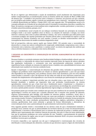 Tópicos em Ciências Agrárias – Volume 1
28
Há de se registrar que efetivamente a noção de metabolismo social atualmente tão importante para
melhor compreendermos as transformações sociais na história advém dos estudos de Marx (1988) onde
ele destaca que: “o trabalho é um processo entre o homem e a natureza, um processo em que o homem,
por sua própria ação medeia, regula e controla seu metabolismo com a natureza”, tais idéias irão iluminar
a reflexão desenvolvida por Molina e Toledo (2011: 62), pois segundo eles: “El metabolismo social es lo
concepto utilizado en el estudio de las relaciones entre la sociedad y la naturaleza, describe y cuantifica los
flujos de materia y energia que se intercambian entre conglomerados sociales, particulares y concretos, y
el médio natural (ecosistema, paisajes, etc.)”
Daí que o metabolismo social oriundo de um enfoque econômico baseado nos princípios da economia
ecológica tende a um maior equilíbrio entre os fluxos e as relações de materiais e energia, nos níveis
internos e externos, bem como no plano individual e coletivo. Por certo os desafios que estão postos para
a economia ecológica são aqueles postulados por Naredo (2014) sobre a necessidade de superar a noção
convencional de sistema econômico nos seus estudos e prestar os devidos esclarecimentos sobre as
conseqüências decorrentes do modelo econômico hegemônico atual.
Sob tal perspectiva, cabe-nos operar aquilo que Cattani (2003: 10) assinala como a necessidade de
desenvolver a crença nos valores civilizatórios de cooperação, solidariedade, compromisso com a vida, e,
certamente com a natureza, com o pacifismo e a justiça social”, na esteira da superação dos umbrais que
situa os direitos humanos e a cidadania como meras abstrações.
3 DESAFIOS AO CRESCIMENTO E CONSOLIDAÇÃO DO SISTEMA AGROALIMENTAR NO ESTADO DO
AMAZONAS
Devemos lembrar a correlação existente entre biodiversidade biológica e biodiversidade cultural, uma vez
que o respeito e a valorização da cultura local constitui expressão maior da riqueza de valores advindos
das populações tradicionais, e, certamente com esse aproveitamento poderemos revalorizar as
experiências locais, voltando ao consumo de espécies locais e também com a possibilidade de termos uma
alimentação mais saudável em vista das condições locais.
Quanto à importação e a comercialização de alimentos das grandes redes, incluindo os supermercados,
configura um problema muito importantes em relação ao sistema agroalimentar e, para nós que temos
alta dependência das importações, esse problema assume níveis mais dramáticos, pois em certa medida
somos levados a consumir o que é de interesse de tais redes em razão de seus interesses comerciais, nos
restando tão simplesmente certa dependência a essa forma de acumulação por padronização do consumo.
Em relação ao exposto é importante perceber que em situações como a que temos no âmbito local é
bastante desafiador e também um imperativo lutar por profundas transformações no sistema
agroalimentar, contexto em que a base local seja o fundamento maior a impulsionar e a dinamizar o
sistema alimentar no âmbito local, situação que leva a apresentamos um decálogo das características que
em nossa opinião podem assumir o Sistema Agroalimentar Agroecológico, no Estado do Amazonas.
Um primeiro ponto que ressalta como condição sine qua non para existência de um sistema agroalimentar
agroecológico é termos em mente que a questão alimentar não é somente uma questão de alimento,
expressa exclusivamente pela biologia, mas também de natureza política, econômica, social, ética e
ambiental. Nesse sentido é imprescindível termos em conta que produção e consumo são dos lados de
uma mesma moeda. Portanto, é fundamental mobilizar esforço no sentido de estimular formas produtivas
más saudáveis, tais como: produção permacultural, biodinâmica, orgânica, policultivos integrados e
sistemas agroflorestais, bem como estimular a geração de formas diferenciadas e alternativas de
comercialização, bem como a potencialização do aproveitamento nutricional dos alimentos;
Uma segunda questão remete a necessidade de nos darmos conta de que é fundamental estimular a
produção local, contexto em que as potencialidades do território devem ser à base do desenvolvimento,
especialmente, o incentivo e financiamento para os sistemas de exploração de peixes e, também políticas
públicas para repovoamento dos criatórios naturais do pescado, esse que é à base de nossa alimentação,
mas que já apresenta problemas em certos períodos do ano. Também o aproveitamento do potencial
produtivo das várzeas da região, uma vez que é ecossistema altamente fértil e de pouca necessidade de
mobilizar recursos para a produção;
O terceiro empecilho a ser superado nos diz que é indispensável à reestruturação dos circuitos de
distribuição e comercialização dos alimentos, contexto em que devemos superar a figura do intermediário
 