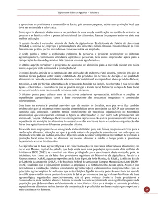 Tópicos em Ciências Agrárias – Volume 1
29
e aproximar os produtores e consumidores locais, pois mesmo pequena, existe uma produção local que
deve ser estimulada e valorizada;
Como quarto elemento destacamos a necessidade de uma ampla mobilização no sentido de orientar as
pessoas e as famílias sobre o potencial nutricional dos alimentos, formas de preparo tendo em vista sua
melhor utilização;
O quinto desafio é estimular através da Rede de Agricultores Tradicionais do Estado do Amazonas
(REATA) o sistema de emprego e permuta/troca das sementes nativo-crioulas. Essa instituição já vem
fazendo essa prática, porém entendemos como necessária ser ampliada;
O sexto ponto é evitar a exploração extensiva da pecuária, e procurar desenvolver os sistemas
agrosilvopastoril, combinando atividades agrícolas e pecuárias, bem como empreender ações para a
recuperação das áreas degradadas, tais como os sistemas agroflorestais;
O sétimo aspecto, fortalecer o programa de aquisição de alimentos para a merenda escolar em bases
locais, o que por certo estimulará a produção local;
O oitavo desafio, vincula-se a estimulação das atividades de indústria rural caseira, contexto em que as
famílias rurais poderão obter maior estabilidade dos produtos em termos de duração e de qualidade
alimentar em razão da possibilidade de adicionar valor nutricional, exemplo disso são os produtos lácteos;
Em nono, a luta por formas alternativas de organização familiar no campo, nas florestas e nos povos das
águas – ribeirinhos – contexto em que se poderá mitigar o êxodo rural, fortalecer os laços de base local,
provendo também uma economia de natureza mais endógena;
O décimo ponto, para colimar com as iniciativas anteriores apresentadas, solidificar e ampliar as
experiências agroecológicas como a base estruturante das mudanças imaginadas e construídas
coletivamente.
Com base no exposto é possível perceber que são muitos os desafios, mas por certo fica também
evidenciado que há iniciativas como aquelas desenvolvidas pelos associados da REATA que apontam no
caminho aqui delineado. Também temos conhecimento de processos organizativos no hinterland
amazonense que conseguiram eliminar a figura do atravessador, e, por outro lado promoveram um
sistema de compra coletivo que lhes trouxeram ganhos expressivos. Na esfera governamental verifica-se a
experiência de aquisição de alimentos da merenda escolar em bases locais e também a organização das
feiras dos agricultores em diferentes pontos das cidades.
Em escala mais ampla percebe-se uma grande vulnerabilidade, pois, não temos programas efetivos para a
reeducação alimentar, situação em que a grande maioria da população encontra-se com sobrepeso ou
obesidade em razão do padrão alimentar. Devemos ainda destacar a imperiosa necessidade de estímulo a
produção local como forma de diminuir ou mesmo eliminar a médio e longo prazo a grandiosa
dependência externa de alimentos.
As experiências de base agroecológicas e de comercialização em mercados diferenciados atualmente em
curso em Manaus, capital do estado, que hoje conta com uma população aproximada dois milhões de
habitantes IBGE (2013) se constitui um lócus privilegiado para crescimento deste mercado, pois, as
iniciativas, tais como: as da feira dos produtores orgânicos do Ministério da Agricultura, Pecuária e
Abastecimento (MAPA), algumas experiências da Rede Tipiti, da Rede Maniva, da REATA, da Oficina Escola
de Lutheria da Amazônia (OELA), e do Instituto Federal do Amazonas-Campus Manaus Zona Leste (IFAM-
CMZL) sinalizam que é plenamente possível a ampliação e o fortalecimento dessas ações. Assim é que
defendemos a construção coletiva, envolvendo agricultores(as), extensionistas comprometidos com os
princípios agroecológicos. Acreditamos que as instituições, ligadas ao setor poderão contribuir no sentido
de edificar-se em diferentes pontos do estado às feiras permanentes dos agricultores familiares de base
agroecológica, organizados associativamente, não só para colocar frente a frente produtores e
consumidores, mais também atender há uma demanda bastante reprimida de uma significativa parcela da
população que já desenvolveu suficientemente a consciência crítica para desejar e consumir produtos,
especialmente alimentos sadios, isentos de contaminação e produzidos em bases sociais que respeitam o
meio ambiente e os homens.
 