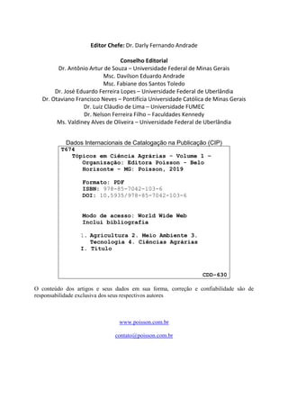 Editor Chefe: Dr. Darly Fernando Andrade
Conselho Editorial
Dr. Antônio Artur de Souza – Universidade Federal de Minas Gerais
Msc. Davilson Eduardo Andrade
Msc. Fabiane dos Santos Toledo
Dr. José Eduardo Ferreira Lopes – Universidade Federal de Uberlândia
Dr. Otaviano Francisco Neves – Pontifícia Universidade Católica de Minas Gerais
Dr. Luiz Cláudio de Lima – Universidade FUMEC
Dr. Nelson Ferreira Filho – Faculdades Kennedy
Ms. Valdiney Alves de Oliveira – Universidade Federal de Uberlândia
Dados Internacionais de Catalogação na Publicação (CIP)
T674
Tópicos em Ciência Agrárias - Volume 1 –
Organização: Editora Poisson - Belo
Horizonte - MG: Poisson, 2019
Formato: PDF
ISBN: 978-85-7042-103-6
DOI: 10.5935/978-85-7042-103-6
Modo de acesso: World Wide Web
Inclui bibliografia
1. Agricultura 2. Meio Ambiente 3.
Tecnologia 4. Ciências Agrárias
I. Título
CDD-630
O conteúdo dos artigos e seus dados em sua forma, correção e confiabilidade são de
responsabilidade exclusiva dos seus respectivos autores
www.poisson.com.br
contato@poisson.com.br
 