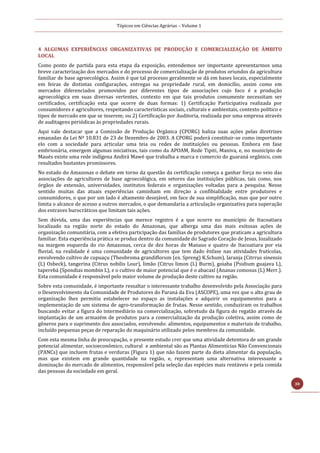 Tópicos em Ciências Agrárias – Volume 1
30
4 ALGUMAS EXPERIÊNCIAS ORGANIZATIVAS DE PRODUÇÃO E COMERCIALIZAÇÃO DE ÂMBITO
LOCAL
Como ponto de partida para esta etapa da exposição, entendemos ser importante apresentarmos uma
breve caracterização dos mercados e do processo de comercialização de produtos oriundos da agricultura
familiar de base agroecológica. Assim é que tal processo geralmente se dá em bases locais, especialmente
em feiras de distintas configurações, entregas na propriedade rural, em domicílio, assim como em
mercados diferenciados promovidos por diferentes tipos de associações cujo foco é a produção
agroecológica em suas diversas vertentes, contexto em que tais produtos comumente necessitam ser
certificados, certificação esta que ocorre de duas formas: 1) Certificação Participativa realizada por
consumidores e agricultores, respeitando características sociais, culturais e ambientais, contexto político e
tipos de mercado em que se inserem; ou 2) Certificação por Auditoria, realizada por uma empresa através
de auditagens periódicas às propriedades rurais.
Aqui vale destacar que a Comissão de Produção Orgânica (CPORG) baliza suas ações pelas diretrizes
emanadas da Lei Nº 10.831 de 23 de Dezembro de 2003. A CPORG poderá constituir-se como importante
elo com a sociedade para articular uma teia ou redes de instituições ou pessoas. Embora em fase
embrionária, emergem algumas iniciativas, tais como da APOAM, Rede Tipiti, Maniva, e, no município de
Maués existe uma rede indígena Andirá Mawé que trabalha a marca e comercio do guaraná orgânico, com
resultados bastantes promissores.
No estado do Amazonas o debate em torno da questão da certificação começa a ganhar força no seio das
associações de agricultores de base agroecológica, em setores das instituições públicas, tais como, nos
órgãos de extensão, universidades, institutos federais e organizações voltadas para a pesquisa. Nesse
sentido muitas das atuais experiências caminham em direção a confibialidade entre produtores e
consumidores, o que por um lado é altamente desejável, em face de sua simplificação, mas que por outro
limita o alcance de acesso a outros mercados, o que demandaria a articulação organizativa para superação
dos entraves burocráticos que limitam tais ações.
Sem dúvida, uma das experiências que merece registro é a que ocorre no município de Itacoatiara
localizado na região norte do estado do Amazonas, que alberga uma das mais exitosas ações de
organização comunitária, com a efetiva participação das famílias de produtores que praticam a agricultura
familiar. Esta experiência prática se produz dentro da comunidade do Sagrado Coração de Jesus, lozalizado
na margem esquerda do rio Amazonas, cerca de dez horas de Manaus e quatro de Itacoatiara por via
fluvial, na realidade é uma comunidade de agricultores que tem dado ênfase nas atividades frutícolas,
envolvendo cultivo de cupuaçu (Theobroma grandiflorum (ex. Spreng) K.Schum), laranja (Citrrus sinensis
(L) Osbeck), tangerina (Citrus nobilis Lour), limão (Citrus limon (L) Burm), goiaba (Psidium guajava L),
taperebá (Spondias mombin L), e o cultivo de maior potencial que é o abacaxí (Ananas comosus (L) Merr.).
Esta comunidade é responsável pelo maior volume de produção deste cultivo na região.
Sobre esta comunidade, é importante ressaltar o interessante trabalho desenvolvido pela Associação para
o Desenvolvimento da Comunidade de Produtores do Paraná da Eva (ASCOPE), uma vez que o alto grau de
organização lhes permitiu estabelecer no espaço as instalações e adquirir os equipamentos para a
implementação de um sistema de agro-transformação de frutas. Nesse sentido, conduziram os trabalhos
buscando evitar a figura do intermediário na comercialização, sobretudo da figura do regatão através da
implantação de um armazém de produtos para a comercialização da produção coletiva, assim como de
gêneros para o suprimento dos associados, envolvendo: alimentos, equipamentos e materiais de trabalho,
incluído pequenas peças de reparação do maquinário utilizado pelos membros da comunidade.
Com esta mesma linha de preocupação, o presente estudo crer que uma atividade detentora de um grande
potencial alimentar, socioeconômico, cultural e ambiental são as Plantas Alimentícias Não Convencionais
(PANCs) que incluem frutas e verduras (Figura 1) que não fazem parte da dieta alimentar da população,
mas que existem em grande quantidade na região, e, representam uma alternativa interessante a
dominação do mercado de alimentos, responsável pela seleção das espécies mais rentáveis e pela comida
das pessoas da sociedade em geral.
 