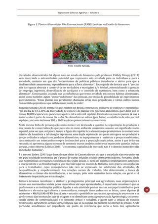 Tópicos em Ciências Agrárias – Volume 1
31
Figura 1. Plantas Alimentícias Não Convencionais (PANCs) coletas no Estado do Amazonas.
Foto: Valdely Kinupp.
Os estudos desenvolvidos há alguns anos no estado do Amazonas pelo professor Valdely Kinupp (2013)
vem mostrando o extraordinário potencial que representa esta atividade para os indivíduos e para a
sociedade, contexto em que diz “necessitamos de políticas públicas duradouras e sérias para que a
biodiversidade amazonense, especialmente para a flora alimentar”. Em seguida ele destaca que é “preciso
sair da riqueza abstrata e convertê-la em verdadeira e mastigável e/o bebível, potencializando a geração
de emprego, ingressos, diversificação de cardápios e o conteúdo de nutrientes, bem como a soberania
alimentar”. Continuando, assinala que as influências que temos recebido em nossos hábitos alimentares,
assim como também algum “conservadorismo” das pessoas, por medo da possibilidade de experimentos
gastronômicos. “Estas plantas são geralmente chamadas ervas más, prejudiciais, e vários outros nomes
com sentido pejorativo e que refletem um ponto de vista”.
Segundo Kinupp (2013) estima-se que existem no Brasil, centenas ou milhares de espécies e exemplifica:
"em média de 10 a 20% da diversidade de espécies de plantas tem potencial alimentício, quer dizer que se
temos 40.000 espécies no país temos quatro mil a oito mil espécies localizadas a poucos passos, já que a
maioria não é parte de nosso dia a dia. Na Amazônia se estima (por baixo) a existência de oito por mil
espécies, portanto teríamos 800 y 1600 espécies potencialmente comestíveis.
Nesta mesma linha de preocupação ainda merece ser destacada a questão da organização da produção e
dos canais de comercialização que para nós no meio ambiente amazônico assume um significado muito
especial, uma vez que, até pouco tempo a figura do regatão foi o elemento que predominou no comercio no
interior da Amazônia e tal situação expressava uma dupla exploração de quem entregava sua produção a
preços aviltados e adquiria os produtos alimentícios, os equipamentos e materiais a preços exorbitantes,
caracterizando um intercambio sempre desfavorável para a população mais pobre, assim é que de forma
resumida si apresenta alguns intentos de construir outros cenários sobre esta importante questão, incluso
porque, como observa Lisboa (2003) “a economia capitalista de mercado não é o destino inexorável das
sociedades humanas”.
É o mesmo Lisboa (2003) que baseado nas ideias de Castoriadis nos diz que a sociedade não se transforma
em pura sociedade econômica até o ponto de outras relações sociais serem prescindíveis. Portanto, ainda
que hegemônicas as relações econômicas não sejam únicas, e, nem um sistema completamente autônomo
e independente e as transformações que hão tido lugar no mundo do trabalho, com graves conseqüências
para o trabalhador, cujas conseqüências não raro se expressam em subdivisão das atividades, de
desqualificação y empobrecimento das relações sociais de trabalho, hão determinado a busca de
alternativas a classes dos trabalhadores, e no campo, pólo mais oprimido desta relação, em geral si vê
fortemente impactado por esta situação.
Embora devamos reconhecer e atribuir o protagonismo principal aos agricultores, suas organizações e
depois aos movimentos sociais pelos imperativos até aqui apresentados, é importante reconhecer que os
profissionais e as instituições públicas ligadas a esta atividade podem exercer um papel contributivo para
fortalecer o elo entre agricultores e consumidores, exemplo disso podem ser as feiras, como algumas já
existentes – MAPA/AM e IFAM Zona Leste – estando a possibilitar uma maior aproximação entre estes e os
profissionais das instituições que se ocupam e se identificam com as propostas da Agroecologia, tais como:
canais curtos de comercialização e o consumo crítico e solidário, e quem sabe a criação de espaços
próprios dos agricultores de base agroecológica, não só na capital, ma também no interior do estado. Neste
particular acreditamos ser importante um ponto de referencia que seria a feira dos agricultores
 