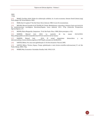 Tópicos em Ciências Agrárias – Volume 1
33
2002.
316p.
[12] MANCE, Euclides André. Redes de colaboração solidária. In: A outra economia. Antonio David Cattani (org)
Porto Alegre: RS: Veraz Editores. 2003.
[13] MARX, Karl. O capital, 5ª Ed. São Paulo. Nova Cultural, 1988. 3v (col. Os economistas).
[14] MOLINA, Manuel González de & TOLEDO, M. Toledo. Metabolismos, naturaleza e historia: hacia una teoría de
las tansformaciones sociológicas. Barcelona/España. Icaria editorial. 2011. 375p. (Colección Perspectivas
Agroecológicas, v.7)
[15] MOURA, Maria Margarida. Camponese. 2ª.ed. São Paulo: Ática. 1988. (Série princípios, v-52)
[16] NAREDO, Mamuel José. 2010. La sumisión de las masas 22/12/2010.
http://blogs.publico.es/delconsejoeditorial/1075/la-sumision-de-las-masas/
[17] NAREDO, Manuel José. 2014. El actual despotismo democrático y sus
alternativashttp://www.rebelion.org/docs/150578.pdf, acessado em 20/08/2014.
[18] SANTOS, Milton. Por uma outra globalização.12. Ed. Rio de Janeiro: Record, 2005.
[19] SANTOS, Milton. Técnica, Espaço, Tempo: globalização e meio técnico-científico-informacional, 5ª. ed. São
Paulo: Edusp. 2008. 176p.
[20] WEBER, Max. Economia e Sociedade. Brasília. UnB. 1994.13-29.
 