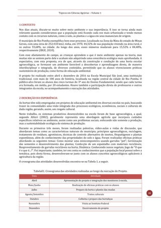 Tópicos em Ciências Agrárias – Volume 1
35
1 CONTEXTO
Nos dias atuais, discute-se muito sobre meio ambiente e sua importância. E isso se torna ainda mais
relevante quando consideramos que a população está ficando cada vez mais urbanizada e tendo menos
contato com os recursos naturais, como o solo, as plantas e a água em seus mananciais de origem.
O município de Rio Pomba exemplifica bem esse processo. Localizado na Zona da Mata do estado de Minas
Gerais, com uma área de 252.418 km2, tinha, em 1970, 44,32% de sua população vivendo na área rural, e
os outros 55,68%, na cidade. Ao longo dos anos, esses números mudaram para 15,52% e 84,48%,
respectivamente (IBGE, 2010).
Com esse afastamento do campo, as crianças aprendem o que é meio ambiente apenas na teoria, mas
muitas não se sentem parte dele e acabam não adquirindo uma consciência ecológica mais aprofundada. A
expectativa, com esta proposta, era de que, através da construção e condução de uma horta escolar
agroecológica, se formasse um ambiente favorável a descobertas e aprendizagem direta, de maneira
interdisciplinar e integrada, de diversos conteúdos, permitindo que os alunos vivenciassem práticas
sustentáveis de produção, como forma de educação ambiental.
O projeto foi realizado entre abril e dezembro de 2016 na Escola Municipal São José, uma instituição
tradicional, com mais de 100 anos de história, localizada na região central da cidade de Rio Pomba. O
público-alvo foram os alunos das cinco turmas do 3º ano do Ensino Fundamental, sendo que cada turma
era formada, em média, por 20 estudantes. Houve também a participação direta de professores e outros
integrantes da escola, no acompanhamento e execução das atividades.
2 DESCRIÇÃO DA EXPERIÊNCIA
As hortas têm sido empregadas em projetos de educação ambiental em diversas escolas no país, buscando
trazer às comunidades uma visão integrada dos processos ecológicos, econômicos, sociais e culturais de
dada região, gerando, assim, um resgate cultural.
Neste trabalho, os sistemas produtivos desenvolvidos na escola foram de base agroecológica, a qual,
segundo Altieri (2002), geralmente representa uma abordagem agrícola que incorpora cuidados
específicos relativos ao ambiente, assim como aos problemas sociais, enfocando não somente a produção,
mas a sustentabilidade ecológica do sistema de produção.
Durante os primeiros três meses, foram realizadas palestras, vídeo-aulas e rodas de discussão, que
abordaram temas como as características naturais do município, princípios agroecológicos, reciclagem,
tratamento de resíduos, agrotóxicos, técnicas de controle alternativo de insetos, fitopatógenos e plantas
espontâneas, além do conhecimento das propriedades do solo e água. Foram realizadas oficinas práticas
abordando os seguintes temas: Como montar uma minicomposteira usando garrafas “pet”; Germinação
das sementes e desenvolvimento das plantas; Confecção de um espantalho com materiais recicláveis;
Reaproveitamento de garrafas recicláveis na horta; Dinâmica: Conhecendo novos vegetais; Jogo de “O que
é o que é...?”. Foi importante, também, ter em conta os conhecimentos que a população local possui sobre a
temática, pois desta forma, desenvolveram-se junto com os alunos conceitos agroecológicos aplicáveis à
agricultura da região.
O cronograma das atividades desenvolvidas encontra-se na Tabela 1, a seguir.
Tabela01. Cronograma das atividades realizadas ao longo da execução do Projeto.
Data Atividade
Abril Apresentação do projeto e integração dos monitores à escola.
Maio/Junho Realização de oficinas práticas com os alunos
Julho Preparo da horta e plantio das mudas
Agosto/Setembro Tratos culturais
Outubro Colheita e preparo das hortaliças
Novembro Visita ao Instituto Federal
Dezembro Encerramento do projeto
 