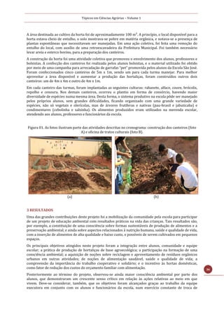 Tópicos em Ciências Agrárias – Volume 1
36
A área destinada ao cultivo da horta foi de aproximadamente 100 m². A princípio, o local disponível para a
horta estava cheio de entulho, o solo mostrava-se pobre em matéria orgânica, e notava-se a presença de
plantas espontâneas que necessitavam ser manejadas. Em uma ação coletiva, foi feita uma remoção do
entulho do local, com auxílio de uma retroescavadeira da Prefeitura Municipal. Foi também necessário
levar areia e esterco bovino, para a preparação dos canteiros.
A construção da horta foi uma atividade coletiva que promoveu o envolvimento dos alunos, professores e
bolsistas. A confecção dos canteiros foi realizada pelos alunos bolsistas, e o material utilizado foi obtido
por meio de uma campanha para arrecadação de garrafas “pet” promovida pelos alunos da Escola São José.
Foram confeccionados cinco canteiros de 5m x 1m, sendo um para cada turma manejar. Para melhor
aproveitar a área disponível e aumentar a produção das hortaliças, foram construídos outros dois
canteiros: um de 4m x 4m e outro de 4m x 1m.
Em cada canteiro das turmas, foram implantadas as seguintes culturas: rabanete, alface, couve, brócolis,
repolho e cenoura. Nos demais canteiros, ocorreu o plantio em forma de consórcio, havendo maior
diversidade de espécies numa mesma área. Desta forma, o sistema produtivo na escola pôde ser manejado
pelos próprios alunos, sem grandes dificuldades, ficando organizado com uma grande variedade de
espécies, não só vegetais e olerícolas, mas de árvores frutíferas e nativas (pau-brasil e jabuticaba) e
condimentares (cebolinha e salsinha). Os alimentos produzidos eram utilizados na merenda escolar,
atendendo aos alunos, professores e funcionários da escola.
Figura 01. As fotos ilustram parte das atividades descritas no cronograma: construção dos canteiros (foto
A) e oficina de tratos culturais (foto B).
(a) (b)
3 RESULTADOS
Uma das grandes contribuições deste projeto foi a mobilização da comunidade pela escola para participar
de um projeto de educação ambiental com resultados práticos na vida das crianças. Tais resultados são,
por exemplo, a constituição de uma consciência sobre formas sustentáveis de produção de alimentos e a
preservação ambiental; e ainda sobre aspectos relacionados à nutrição humana, saúde e qualidade de vida,
com a inserção de alimentos de alta qualidade e baixo custo, e possíveis de serem cultivados em pequenos
espaços.
Os principais objetivos atingidos neste projeto foram a integração entre alunos, comunidade e equipe
escolar; a prática de produção de hortaliças de base agroecológica; a participação na formação de uma
consciência ambiental; a aquisição de noções sobre reciclagem e aproveitamento de resíduos orgânicos
urbanos em outras atividades; de noções de alimentação saudável, saúde e qualidade de vida; a
compreensão da importância do trabalho cooperativo e solidário; e o incentivo às hortas domésticas,
como fator de redução dos custos do orçamento familiar com alimentação.
Posteriormente ao término do projeto, observou-se ainda maior consciência ambiental por parte dos
alunos, que demonstraram um crescente senso crítico em relação às ações relativas ao meio em que
vivem. Deve-se considerar, também, que os objetivos foram alcançados graças ao trabalho da equipe
executora em conjunto com os alunos e funcionários da escola, num exercício constante de troca de
 