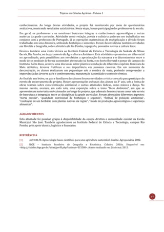 Tópicos em Ciências Agrárias – Volume 1
37
conhecimentos. Ao longo destas atividades, o projeto foi monitorado por meio de questionários
avaliativos, mostrando resultados satisfatórios. Nesta etapa, houve participação dos professores da escola.
Em geral, os professores e os monitores buscaram integrar o conhecimento agroecológico a outras
matérias da grade curricular. Atividades como redação, poesia e culinária puderam ser trabalhadas em
conjunto com a professora de Português. Já as operações matemáticas de multiplicação e divisão foram
trabalhadas em uma dinâmica, utilizando hortaliças e sementes. Foram desenvolvidas também atividades
em História e Geografia, sobre a história de Rio Pomba, topografia, povoados nativos e cultura local.
Ocorreu também uma visita técnica ao Instituto Federal de Ciência e Tecnologia do Sudeste de Minas
Gerais, Rio Pomba, no departamento de Agricultura e Ambiente. Esta atividade representou um diferencial
no aprendizado, pois possibilitou aos envolvidos a aproximação da natureza e o discernimento entre o
modo de se produzir de forma sustentável vivenciado na horta, e no horto florestal e pomar do campus do
Instituto. Além disso, ocorreu uma discussão sobre plantio e condução de diferentes espécies florestais da
Mata Atlântica, árvores frutíferas e sua importância em pomares caseiros. Em um momento de
descontração, os alunos realizaram um piquenique sob a sombra da mata, podendo compreender a
importância das árvores para o sombreamento, manutenção da umidade e controle térmico.
Ao final do ano letivo, os pais e familiares dos alunos foram convidados a visitar a escola para participar do
evento de encerramento do projeto. Houve apresentações culturais dos alunos do 3° ano, sob a forma de
obras teatrais sobre conscientização ambiental, e outras atividades lúdicas, como música e dança. No
mesmo evento, ocorreu, em cada sala, uma exposição sobre o tema “Meio Ambiente”, em que se
apresentaram materiais confeccionados ao longo do projeto, que ademais demonstraram como este serviu
de base para a integração entre as disciplinas da grade curricular. Foram abordados diferentes aspectos:
“horta escolar”, “qualidade nutricional de hortaliças e legumes”, “formas de poluição ambiental”,
“confecção de um herbário com plantas nativas da região”, “modo de produção agroecológico e segurança
alimentar”.
AGRADECIMENTOS
Esta atividade foi possível graças à disponibilidade da equipe diretiva e comunidade escolar da Escola
Municipal São José. Também agradecemos ao Instituto Federal de Ciência e Tecnologia, campus Rio
Pomba, pelo apoio técnico, logístico e financeiro.
REFERÊNCIAS
[1] ALTIERI, M. Agroecologia: bases científicas para uma agricultura sustentável. Guaíba: Agropecuária, 2002.
[2] IBGE – Instituto Brasileiro de Geografia e Estatística. Cidades. 2010a. Disponível em:
<http://cidades.ibge.gov.br/xtras/perfil.php?codmun=315580>. Acesso realizado em: 26 de mai. 2015.
 