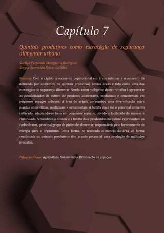 Tópicos em Ciências Agrárias – Volume 1
38
Capítulo 7
Quintais produtivos como estratégia de segurança
alimentar urbana
Suellen Fernanda Mangueira Rodrigues
Sergio Aparecido Seixas da Silva
Resumo: Com o rápido crescimento populacional em áreas urbanas e o aumento da
demanda por alimentos, os quintais produtivos nessas áreas é tido como uma das
estratégias de segurança alimentar. Sendo assim o objetivo deste trabalho é apresentar
às possibilidades de cultivo de produtos alimentares, medicinais e ornamentais em
pequenos espaços urbanos. A área de estudo apresentou uma diversificação entre
plantas alimentícias, medicinais e ornamentais. A batata doce foi o principal alimento
cultivado, adaptando-se bem em pequenos espaços, devido a facilidade de manejo e
rusticidade. A mandioca o inhame e a batata doce produzidos no quintal representam os
carboidratos, principal grupo da pirâmide alimentar, responsáveis pelo fornecimento de
energia para o organismo. Desta forma, se realizado o manejo da área de forma
continuada os quintais produtivos têm grande potencial para produção de múltiplos
produtos.
Palavras-Chave: Agricultura. Subsistência. Otimização de espaços.
 