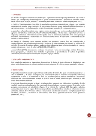 Tópicos em Ciências Agrárias – Volume 1
39
1 CONTEXTO
No Brasil a divulgação dos resultados da Pesquisa Suplementar Sobre Segurança Alimentar - PNAD 2013
retrata que a Insegurança alimentar grave da qual é caracterizada como a privação de alimentos “fome”
entre adultos e/ou crianças, atingiu 7,2 milhões de pessoas em toda a área urbana do país (IBGE, 2014).
A FAO (2017) estima que em 2030, 60% da população mundial estará vivendo nas cidades, e que uma das
estratégias de se evitar taxas crescentes de insegurança alimentar nessas regiões é viabilizar incentivos a
agricultura urbana e periurbana, assim, proporcionando oportunidades de rende e esperança.
A agricultura urbana é entendida como espaços dentro das cidades que podem ter algum tipo de atividade
agrícola, individual ou coletivo (MACHADO e MACHADO 2002). A relação entre a agricultura urbana e a
segurança alimentar está intrinsecamente ligada, pois os alimentos produzidos têm como principal
finalidade a subsistência, e o excedente são utilizados como moeda de troca com a comunidade ou até
mesmo a comercialização.
O plantio de alimentos para consumo próprio em pequenos espaços leva em consideração a
sustentabilidade, pois há o envolvimento com a produção de base ecológica, que consiste na utilização de
métodos de rotação de cultura, adubos orgânicos, interação entre fauna e flora, otimização de espaços,
relação interpessoal e troca de saberes (AQUINO E ASSIS, 2005).
Amaral e Neto (2008) destaca que a produção em quintais é uma das mais antigas práticas de manejo.
Nessa perspectiva, o objetivo deste trabalho é apresentar às possibilidades de cultivo de produtos
alimentares, medicinais e ornamentais em pequenos espaços urbanos.
2 DESCRIÇÃO DA EXPERIÊNCIA
Este estudo foi realizado na área urbana do município de Rolim de Moura, Estado de Rondônia, e traz
como relato dois sistemas de quintais produtivos como propostas de cultivos para propriedades urbanas.
3 RESULTADOS
O quintal avaliado tem duas áreas produtivas, sendo ambas de 66 m², das quais foram intituladas área 1 e
área 2 (TABELA 1). A área 1 é composta por uma diversificação de alimentos consorciado, cultivados
diretamente no solo, já o diferencial da área 2 é a combinação de plantas alimentícias e medicinais
cultivadas em vasos ornamentais, ou seja, as plantas além de serem produzidas para alimentação tem
papel decorativo no ambiente.
O principal alimento produzido na área 1 foi a batata doce composta por 4 diferentes variedades, devido
seu fácil manejo e ampla adaptação. Sua capacidade de produção em pequenos espaços detectados nesta
pesquisa demonstrou ser satisfatório (Figura 1), a colheita foi realizada 100 dias após o plantio,
denotando assim o curto espaço de tempo de produção, possibilitando a rotação de cultura no mesmo
ambiente. A batata-doce (Ipomoea batatas) é considerada um alimento saudável e energéticos, sendo rico
em fibras, vitamina A, vitamina C e antocianinas, além disso, apresenta um baixo índice glicêmico
(EMBRAPA, 2015).
 