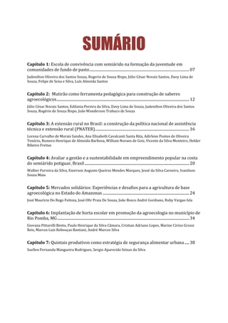 SUMÁRIO
Capítulo 1: Escola de convivência com semiárido na formação da juventude em
comunidades de fundo de pasto..........................................................................................................07
Judenilton Oliveira dos Santos Souza, Rogerio de Souza Bispo, Júlio César Novais Santos, Davy Lima de
Souza, Felipe de Sena e Silva, Luís Almeida Santos
Capítulo 2: Mutirão como ferramenta pedagógica para construção de saberes
agroecológicos.............................................................................................................................................12
Júlio César Novais Santos, Edilania Pereira da Silva, Davy Lima de Souza, Judenilton Oliveira dos Santos
Souza, Rogério de Souza Bispo, João Wanderson Trabuco de Souza
Capítulo 3: A extensão rural no Brasil: a construção da política nacional de assistência
técnica e extensão rural (PNATER)....................................................................................................16
Lorena Carvalho de Morais Sandes, Ana Elisabeth Cavalcanti Santa Rita, Adirlene Pontes de Oliveira
Tenório, Romero Henrique de Almeida Barbosa, William Novaes de Gois, Vicente da Silva Monteiro, Helder
Ribeiro Freitas
Capítulo 4: Avaliar a gestão e a sustentabilidade em empreendimento popular na costa
do semiárido potiguar, Brasil ...............................................................................................................20
Walber Ferreira da Silva, Emerson Augusto Queiroz Mendes Marques, Jessé da Silva Carneiro, Ivanilson
Souza Maia
Capítulo 5: Mercados solidários: Experiências e desafios para a agricultura de base
agroecológica no Estado do Amazonas ............................................................................................24
José Maurício Do Rego Feitoza, José Ofir Praia De Sousa, João Bosco André Gordiano, Ruby Vargas-Isla
Capítulo 6: Implantação de horta escolar em promoção da agroecologia no município de
Rio Pomba, MG............................................................................................................................................34
Giovana Pittarelli Bento, Paulo Henrique da Silva Câmara, Cristian Adriano Lopes, Marine Cirino Grossi
Reis, Marcos Luiz Rebouças Bastiani, André Marcos Silva
Capítulo 7: Quintais produtivos como estratégia de segurança alimentar urbana.....38
Suellen Fernanda Mangueira Rodrigues, Sergio Aparecido Seixas da Silva
 