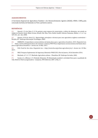 Tópicos em Ciências Agrárias – Volume 1
42
AGRADECIMENTOS
A Secretaria Especial de Agricultura Familiar e do Desenvolvimento Agrário (SEAD), UNIR e CNPq pela
concessão da bolsa de Extensão no País a primeira autora.
REFERÊNCIAS
[1] Amaral, C. N. do; Neto, G. G. Os quintais como espaços de conservação e cultivo de alimentos: um estudo na
cidade de Rosário Oeste (Mato Grosso, Brasil). Bol. Mus. Para. Emílio Goeldi. Ciências Humanas, Belém, v. 3, n. 3, p.
329-341, set.- dez. 2008.
[2] Aquino, A. M. de; Assis, R. L. Agroecologia: princípios e técnicas para uma agricultura orgânica sustentável –
Brasília, DF : Embrapa Informação Tecnológica, 2005.
[3] EMBRAPA. A importância socioeconômica da batata-doce para a agricultura brasileira. 2015. Disponível em:
< https://www.embrapa.br/busca-de-noticias/-/noticia/7893745/a-importancia-socioeconomica-da-batata-doce-
para-a-agricultura-brasileira >. Acesso em: 24 Mar. 2017.
[4] FAO. Food for the cities. Disponível em: < http://www.fao.org/urban-agriculture/es/>. Acesso em: 24 Mar.
2017.
[5] IBGE. Pesquisa Suplementar de Segurança Alimentar PNAD 2013. Rio de Janeiro, 18 de dezembro 2014.
[6] Machado, A. T.; C. T. T. Machado. Agricultura urbana – Planaltina, DF: Embrapa Cerrados, 2002.
[7] Sonati, J. G.; Affonso, C. V. Pirâmide Alimentar. IN Alimentação saudável e atividade física para a qualidade de
vida. Roberto Vilarta (organizador) - Campinas, IPES Editorial, 2007. 229p.: il.
 