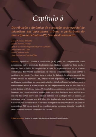 Tópicos em Ciências Agrárias – Volume 1
43
Capítulo 8
Distribuição e dinâmica de ocupação socioespacial de
iniciativas em agricultura urbana e periurbana do
município de Petrolina-PE, Semiárido Brasileiro
Lucas R. Souza Almeida
Helder Ribeiro Freitas
Rita de Cássia Rodrigues Gonçalves-Gervásio
Isabela Oliveira Leite
Ícaro Cardoso Maia
José de Alencar Peixoto Filho
Resumo: Agricultura Urbana e Periurbana (AUP) pode ser compreendida como
processos de cultivo e produção de alimentos nas cidades e seu entorno. Deste modo, o
objetivo deste trabalho foi compreender, através do mapeamento das hortas urbanas
comunitárias de Petrolina, a distribuição e a ocupação socioespacial nas áreas centrais e
periféricas da cidade. Para isso, fez-se a coleta de dados de localização espacial das
hortas urbanas de Petrolina – PE, através de um dispositivo GPS e uso do Software
ArcGis para confecção de um mapa evidenciando a distribuições das hortas bem como o
detalhamento do uso e ocupação atual de uma experiência em AUP da área central e
outra da área periférica da cidade. Os resultados apontam para um menor número de
hortas na área central da cidade, sendo a maior parte distribuída nas áreas periféricas. A
maioria das hortas ocorre em terrenos públicos com destaque para as escolas. As
iniciativas mais recentes em AUP têm sido implantadas em terrenos particulares.
Conclui-se pela necessidade de se valorizar as experiências em AUP através de ações de
promoção da AUP no que tange à sua relevância para a segurança alimentar, geração de
renda e desenvolvimento sustentável das cidades.
Palavras-chave: Hortas urbanas; Mapeamento; Georreferenciamento.
 