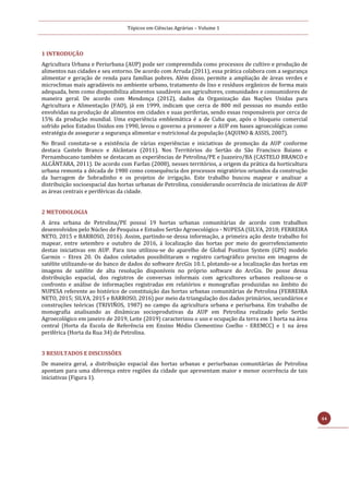 Tópicos em Ciências Agrárias – Volume 1
44
1 INTRODUÇÃO
Agricultura Urbana e Periurbana (AUP) pode ser compreendida como processos de cultivo e produção de
alimentos nas cidades e seu entorno. De acordo com Arruda (2011), essa prática colabora com a segurança
alimentar e geração de renda para famílias pobres. Além disso, permite a ampliação de áreas verdes e
microclimas mais agradáveis no ambiente urbano, tratamento de lixo e resíduos orgânicos de forma mais
adequada, bem como disponibiliza alimentos saudáveis aos agricultores, comunidades e consumidores de
maneira geral. De acordo com Mendonça (2012), dados da Organização das Nações Unidas para
Agricultura e Alimentação (FAO), já em 1999, indicam que cerca de 800 mil pessoas no mundo estão
envolvidas na produção de alimentos em cidades e suas periferias, sendo essas responsáveis por cerca de
15% da produção mundial. Uma experiência emblemática é a de Cuba que, após o bloqueio comercial
sofrido pelos Estados Unidos em 1990, levou o governo a promover a AUP em bases agroecológicas como
estratégia de assegurar a segurança alimentar e nutricional da população (AQUINO & ASSIS, 2007).
No Brasil constata-se a existência de várias experiências e iniciativas de promoção da AUP conforme
destaca Castelo Branco e Alcântara (2011). Nos Territórios do Sertão do São Francisco Baiano e
Pernambucano também se destacam as experiências de Petrolina/PE e Juazeiro/BA (CASTELO BRANCO e
ALCÂNTARA, 2011). De acordo com Farfan (2008), nesses territórios, a origem da prática da horticultura
urbana remonta a década de 1980 como consequência dos processos migratórios oriundos da construção
da barragem de Sobradinho e os projetos de irrigação. Este trabalho buscou mapear e analisar a
distribuição socioespacial das hortas urbanas de Petrolina, considerando ocorrência de iniciativas de AUP
as áreas centrais e periféricas da cidade.
2 METODOLOGIA
A área urbana de Petrolina/PE possui 19 hortas urbanas comunitárias de acordo com trabalhos
desenvolvidos pelo Núcleo de Pesquisa e Estudos Sertão Agroecológico - NUPESA (SILVA, 2018; FERREIRA
NETO, 2015 e BARROSO, 2016). Assim, partindo-se dessa informação, a primeira ação deste trabalho foi
mapear, entre setembro e outubro de 2016, à localização das hortas por meio do georrefenciamento
destas iniciativas em AUP. Para isso utilizou-se do aparelho de Global Position System (GPS) modelo
Garmin – Etrex 20. Os dados coletados possibilitaram o registro cartográfico preciso em imagens de
satélite utilizando-se do banco de dados do software ArcGis 10.1, plotando-se a localização das hortas em
imagens de satélite de alta resolução disponíveis no próprio software do ArcGis. De posse dessa
distribuição espacial, dos registros de conversas informais com agricultores urbanos realizou-se o
confronto e análise de informações registradas em relatórios e monografias produzidas no âmbito do
NUPESA referente ao histórico de constituição das hortas urbanas comunitárias de Petrolina (FERREIRA
NETO, 2015; SILVA, 2015 e BARROSO, 2016) por meio da triangulação dos dados primários, secundários e
construções teóricas (TRIVIÑOS, 1987) no campo da agricultura urbana e periurbana. Em trabalho de
monografia analisando as dinâmicas socioprodutivas da AUP em Petrolina realizado pelo Sertão
Agroecológico em janeiro de 2019, Leite (2019) caracterizou o uso e ocupação da terra em 1 horta na área
central (Horta da Escola de Referência em Ensino Médio Clementino Coelho - EREMCC) e 1 na área
periférica (Horta da Rua 34) de Petrolina.
3 RESULTADOS E DISCUSSÕES
De maneira geral, a distribuição espacial das hortas urbanas e periurbanas comunitárias de Petrolina
apontam para uma diferença entre regiões da cidade que apresentam maior e menor ocorrência de tais
iniciativas (Figura 1).
 