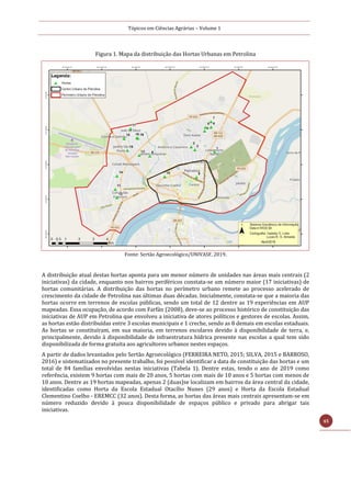 Tópicos em Ciências Agrárias – Volume 1
45
Figura 1. Mapa da distribuição das Hortas Urbanas em Petrolina
Fonte: Sertão Agroecológico/UNIVASF, 2019.
A distribuição atual destas hortas aponta para um menor número de unidades nas áreas mais centrais (2
iniciativas) da cidade, enquanto nos bairros periféricos constata-se um número maior (17 iniciativas) de
hortas comunitárias. A distribuição das hortas no perímetro urbano remete ao processo acelerado de
crescimento da cidade de Petrolina nas últimas duas décadas. Inicialmente, constata-se que a maioria das
hortas ocorre em terrenos de escolas públicas, sendo um total de 12 dentre as 19 experiências em AUP
mapeadas. Essa ocupação, de acordo com Farfán (2008), deve-se ao processo histórico de constituição das
iniciativas de AUP em Petrolina que envolveu a iniciativa de atores políticos e gestores de escolas. Assim,
as hortas estão distribuídas entre 3 escolas municipais e 1 creche, sendo as 8 demais em escolas estaduais.
As hortas se constituíram, em sua maioria, em terrenos escolares devido à disponibilidade de terra, e,
principalmente, devido à disponibilidade de infraestrutura hídrica presente nas escolas a qual tem sido
disponibilizada de forma gratuita aos agricultores urbanos nestes espaços.
A partir de dados levantados pelo Sertão Agroecológico (FERREIRA NETO, 2015; SILVA, 2015 e BARROSO,
2016) e sistematizados no presente trabalho, foi possível identificar a data de constituição das hortas e um
total de 84 famílias envolvidas nestas iniciativas (Tabela 1). Dentre estas, tendo o ano de 2019 como
referência, existem 9 hortas com mais de 20 anos, 5 hortas com mais de 10 anos e 5 hortas com menos de
10 anos. Dentre as 19 hortas mapeadas, apenas 2 (duas)se localizam em bairros da área central da cidade,
identificadas como Horta da Escola Estadual Otacílio Nunes (29 anos) e Horta da Escola Estadual
Clementino Coelho - EREMCC (32 anos). Desta forma, as hortas das áreas mais centrais apresentam-se em
número reduzido devido à pouca disponibilidade de espaços público e privado para abrigar tais
iniciativas.
 