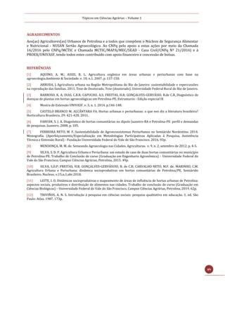 Tópicos em Ciências Agrárias – Volume 1
49
AGRADECIMENTOS
Aos(as) Agricultores(as) Urbanos de Petrolina e a todos que compõem o Núcleos de Segurança Alimentar
e Nutricional - NUSAN Sertão Agroecológico. Ao CNPq pelo apoio a estas ações por meio da Chamada
16/2016 pelo CNPq/MCTIC e Chamada MCTIC/MAPA/MEC/SEAD - Casa Civil/CNPq Nº 21/2016) e à
PROEX/UNIVASF, tendo todos estes contribuído com apoio financeiro e concessão de bolsas.
REFERÊNCIAS
[1] AQUINO, A. M.; ASSIS, R. L. Agricultura orgânica em áreas urbanas e periurbanas com base na
agroecologia.Ambiente & Sociedade. v. 10, n.1. 2007. p. 137-150.
[2] ARRUDA, J. Agricultura urbana na Região Metropolitana do Rio de Janeiro: sustentabilidade e repercussões
na reprodução das famílias. 2011. Tese de Doutorado. Tese (doutorado). Universidade Federal Rural do Rio de Janeiro.
[3] BARROSO, K. A; DIAS, C.B.R; CAPUCHO, A.S; FREITAS, H.R; GONÇALVES-GERVÁSIO, R.de C.R. Diagnóstico de
doenças de plantas em hortas agroecológicas em Petrolina-PE. Extramuros - Edição especial IX
[4] Mostra de Extensão UNIVASF. v. 3, n. 1. 2014. p.146-148.
[5] CASTELO BRANCO M; ALCÂNTARA FA. Hortas urbanas e periurbanas: o que nos diz a literatura brasileira?
Horticultura Brasileira. 29: 421-428. 2011.
[6] FARFÁN, S. J. A. Diagnóstico de hortas comunitárias no dipolo Juazeiro-BA e Petrolina-PE: perfil e demandas
de pesquisas. Juazeiro, 2008. p. 105.
[7] FERREIRA NETO, M. F. Sustentabilidade de Agroecossistemas Periurbanos no Semiárido Nordestino. 2014.
Monografia. (Aperfeiçoamento/Especialização em Metodologias Participativas Aplicadas à Pesquisa, Assistência
Técnica e Extensão Rural) - Fundação Universidade Federal do Vale do São Francisco. 2016. 93p.
[8] MENDONÇA, M. M. de. Semeando Agroecologia nas Cidades. Agriculturas. v. 9, n. 2, setembro de 2012, p. 4-5.
[9] SILVA, S. D. P. Agricultura Urbana e Periurbana: um estudo de caso de duas hortas comunitárias no município
de Petrolina-PE. Trabalho de Conclusão de curso (Graduação em Engenharia Agronômica) – Universidade Federal do
Vale do São Francisco. Campus Ciências Agrárias, Petrolina, 2015. 49p.
[10] SILVA, S.D.P; FREITAS, H.R; GONÇALVES-GERVÁSUIO, R. de C.R; CARVALHO NETO, M.F. de; MARINHO, C.M.
Agricultura Urbana e Periurbana: dinâmica socioprodutivas em hortas comunitárias de Petrolina/PE, Semiárido
Brasileiro. Nucleus, v.15,n.1,abr.2018.
[11] LEITE, I. O. Dinâmicas socioprodutivas e mapeamento de áreas de influência de hortas urbanas de Petrolina:
aspectos sociais, produtivos e distribuição de alimentos nas cidades. Trabalho de conclusão de curso (Graduação em
Ciências Biológicas) – Universidade Federal do Vale do São Francisco. Campus Ciências Agrárias, Petrolina, 2019. 62p.
[12] TRIVIÑOS, A. N. S. Introdução à pesquisa em ciências sociais: pesquisa qualitativa em educação. 1. ed. São
Paulo: Atlas. 1987, 173p.
 