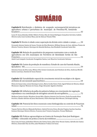 SUMÁRIO
Capítulo 8: Distribuição e dinâmica de ocupação socioespacial de iniciativas em
agricultura urbana e periurbana do município de Petrolina-PE, Semiárido
brasileiro .......................................................................................................................................................43
Lucas R. Souza Almeida, Helder Ribeiro Freitas, Rita de Cássia Rodrigues Gonçalves-Gervásio, Isabela
Oliveira Leite, Ícaro Cardoso Maia, José de Alencar Peixoto Filho
Capítulo 9: Direito à cidade como superação da divisão entre cidade e campo...........50
Fernando Antonio Santos de Souza, Vicente da Silva Monteiro, William Novaes de Gois, Adirlene Pontes de
Oliveira Tenório, Romero Henrique de Almeida Barbosa, Ana Elisabeth Cavalcanti Santa Rita
Capítulo 10: Relação do quantitativo de pequenos ruminantes com a renda de
agricultores em três municípios do Território de Identidade Sertão do São
Francisco........................................................................................................................................................54
André Luiz Campelo Cavalcante Evangelista Santos, Luiz Maurício Cavalcante Salviano
Capítulo 11: Custos da produção de mandioca: Estudo de caso da Fazenda Alazão,
Quixabeira - BA...........................................................................................................................................59
Simonica Sousa da Silva Lima, Mônica Silva Gomes Cavalcante, José Denilson da Silva, Andressa Mirelle
Santos Lourenço, Daniela de Souza Hansen
Capítulo 12: Variabilidade espacial do crescimento inicial do eucalipto e de alguns
atributos de um neossolo quartzarênico.........................................................................................64
Elizeu de Souza Lima, Lenon Henrique Lovera, Maria Cecília Vieira Totti, Ingrid Nehmi de Oliveira, Rafael
Montanari, Zigomar Menezes de Souza, Diego Alexander Aguilera Esteban
Capítulo 13: Influência da palha de palmeira babaçu no crescimento da vegetação
espontânea e na contribuição de nitrogênio através da serrapilheira...............................72
Wallyson Santos Araújo, Weydson Araujo Belo, Klayton Antonio Lins Ferreira, Paula Fernanda Alves
Ferreira, Cláudio Adriano de Jesus Nascimento, Flávio Henrique Reis Moraes, Christoph Gehring
Capítulo 14: Potencial de óleos essenciais como biofungicidas no controle de Fusarium
solani...............................................................................................................................................................76
Tayane Patrícia Oliveira Malanski Barbiere, Gabriel Ferreira Paiva, Brenda Virginia Sanches Sanches,
Gustavo Henrique Silveira Silveira, Francisco José Teixeira Gonçalves, Viviane Mallmann
Capítulo 15: Práticas agroecológicas no Centro de Formação Dom José Rodrigues
(CFDJR) - colocando em prática a teoria da trofobiose.............................................................83
Davy Lima de Souza, Judenilton Oliveira dos Santos Souza, Júlio César Novais Santos, Adrielle dos Santos
Oliveira, Esmeraldo Dias da Silva, João Wandeson Trabuco de Souza
 