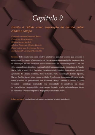 Tópicos em Ciências Agrárias – Volume 1
50
Capítulo 9
Direito à cidade como superação da divisão entre
cidade e campo
Fernando Antonio Santos de Souza
Vicente da Silva Monteiro
William Novaes de Gois
Adirlene Pontes de Oliveira Tenório
Romero Henrique de Almeida Barbosa
Ana Elisabeth Cavalcanti Santa Rita
Resumo: Este ensaio tem como objetivo analisar as posições teóricas que separam o
espaço rural do espaço urbano, tendo em vista a superação dessa divisão na perspectiva
de construção de uma sociedade urbana como forma de resistência política. Com um
viéis antropológico, discute as construções teóricas apresentadas nos artigos de Ângela
Maria Endlich, Maria Lúcia Falconi da Hora Bernardelli, Lucelina Rosseti Rosa e Darlene
Aparecida de Oliveira Ferreira, Oscar Sobarzo, Maria Encarnação Beltrão Sposito,
Marcos Aurélio Saquet sobre campo e cidade. Propõe uma abordagem diferente, tendo
como princípio os pensamentos dos franceses: Henry Lefebvre – filósofo, e Alain
Touraine - sociólogo, concluindo pela necessidade de construção de novas
territorialidades, compreendidas como campos de poder e ação, delimitadas por forças
de resiliência e resistência política da população excluída e pobre.
Palavras-chave: rural-urbano; dicotomia; sociedade urbana; resistência.
 