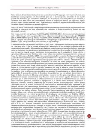 Tópicos em Ciências Agrárias – Volume 1
51
Como falar em desenvolvimento rural em uma sociedade urbana? A separação entre rural e urbano é uma
construção social que precisa ser desconstruída para que se possa superar a concepção de um mundo
partido em dicotomias que escondem a verdadeira face da exclusão social e da pobreza que dominam a
sociedade atual. Este ensaio tem como objetivo analisar as proposições teóricas que separam o espaço
rural do espaço urbano, tendo em vista a superação dessa divisão, na perspectiva de construção de uma
sociedade urbana como forma de resistência política.
Espera-se, então, contribuir para o entendimentode territorialidades de resistências políticas que levem
em conta a construção de uma urbanidade que contemple o desenvolvimento do homem em sua
diversidade e prazer.
Este ensaio, com viés antropológico (HANNERZ, 2015; HERZFELD, 2014), discute as construções teóricas
sobre a diferenciação entre espaço rural e espaço urbano apresentada nos artigos escritos por ENDLICH
(2013); BERNARDELLI (2013), ROSA e FERREIRA (2013), SOBARZO (2013), SPOSITO (2013), SAQUET
(2013) e propõe uma abordagem diferente tendo como princípio os pensamentos dos franceses: Henry
Lefebvre (1999, 2001) – filósofo, e Alain Touraine (2011) - sociólogo.
A divisão territorial que permite a contraposição entre rural e urbano existe desde a antiguidade, há mais
de 5.500 anos atrás. O que se esconde nessa divisão é a existência de um excedente produtivo capaz de
sustentar outras atividades diferentes das atividades agrícolas. Portanto, o que define de fato a separação
entre rural e urbano são as relações sociais que estabelecem tal divisão, determinadas no âmbito do poder,
uma vez que se trata da posse e distribuição de um excedente que é produzido de forma coletiva e
apropriada individualmente. A divisão entre rural e urbano tem sido interpretada de diferentes formas ao
longo dos últimos anos. Endlicha (2013) reúne essas interpretações em quatro abordagens, estabelecidas
a partir de critérios definidos para a delimitação do território rural e do urbano e uma que se contrapõe as
demais. Os quatro primeiros argumentos foram agrupados em: critérios oficiais e administrativos; de
aglomeração; de densidade demográfica; econômicos e o último em: outras perspectivas. Os critérios
oficiais e administrativos se referem a delimitações adjetivas entre o rural e urbano realizadas por alguns
países. O território urbano atende a determinações administrativas, como por exemplo no Brasil. A área
urbana se circunscreve ao território das sedes municipais e o rural se refere ao campo. Os critérios de
aglomeração consideram que a formação de cidades obedece a um determinado patamar demográfico e a
formação do rural se define em contraposição a esse patamar. Nessa abordagem, as cidades são simples
aglomerados de pessoas. Os critérios de densidade demográfica, por sua vez, adotam dados relativos no
lugar de dados absolutos. A diferença entre cidade e campo se verifica pela proporção do número de
habitantes em relação a determinada área. As áreas rurais serão sempre aquelas densamente menos
povoadas que as áreas urbanas. Já, os critérios econômicos se apoiam no entendimento de que o rural
reúne atividades primárias, sobretudo a agropecuária, e o urbano reúne atividades secundárias e
terciárias (indústria, comércio e serviços), que ocupam a maioria da sua população. Nessas quatro
abordagens iniciais, o urbano é considerado como território políticoadministrativo; aglomeração de
pessoas; núcleos com determinadas densidades de população; e núcleos com população ocupada
predominantemente no setor secundário e no terciário e o rural, nessa última perspectiva, é concebido em
contraposição aos núcleos urbanos. Todas essas abordagens, apoiadas na separação territorial entre
campo e cidade, rural e urbano, apresentam limitações para a compreensão da ocupação territorial. Nesse
sentido, destacam-se as outras perspectivas de abordagens, apresentadas por Endlicha (2013),
fundamentadas todas no pensamento de Lefebvre. Bernardelli; Rosa e Ferreira; Sobarzo; Sposito; Saquet
questionam os critérios adjetivos que diferenciam o rural do urbano. Estes autores procuram superar a
dicotomia entre rural e urbano. Bernardelli (2013, p.27) defende a luta pela conquista da sociedade
urbana, proposta por Lefebvre, como possibilidade concreta de superação da dualidade. Rosa e Ferreira
(2013, p. 201,202), sustenta a existência de um continuum entre acampo-cidade, rural-urbano, sem
abandonar as formas de produção e consumo, as relações sociais e a configuração espacial que devem ser
pensados como uma totalidade. Sobarzo (2013, p.63) aponta que a superação da divisão entre campo e
rural só pode ser enfrentada a partir de uma leitura lefebvriana, levando-se em conta os conteúdos sociais
que se inter-relacionam e formam o urbano. Sposito (2013, p.129) destaca a importância de se superar as
barreiras disciplinares e incluir novas temáticas sobre as práticas sociais e novos conteúdos culturais, de
novas formas de habitat e de interações sociais que complementem o tema urbano- rural, cidade-campo,
independentemente de suas qualificações adjetivas. Saquet (2013, p. 181-183) propõe para a
compreensão das relações urbanos-rurais uma abordagem territorial articulada de reciprocidade e
totalidade, de modo a explicar os processos, redes, rearranjos, a heterogeneidade, contradições, os tempos
e os territórios de maneira complementar a (i) materialidade do mundo da vida, levando-se em conta as
dimensões econômicas, políticas e culturais. Uma reflexão antropológica e menos econômica (HERSZFELD,
2014) aponta como pista que não há separação entre rural e urbano do ponto de vista das relações sociais.
 