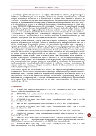 Tópicos em Ciências Agrárias – Volume 1
52
A concentração permanente de pessoas e a ocupação diferenciada do território, em geral desigual e
combinada, escondem relações sociais de poder e exclusão que garantem e reproduzem uma sociedade
desigual, disciplinar e de controle. É a sociedade que se organiza com o advento da Revolução da
Agricultura no momento em que se estabelecem os primeiros assentamentos humanos cuja concentração
humana e de atividades se diferenciavam das rurais, dando início a ordem urbanística (HANNERZ, 2015).
A Revolução Industrial vai inverter as relações de dominação, prevalecendo o predomínio da cidade sobre
o campo (LEFEBVRE, 2001). Atualmente, se fala em Sociedade Pósmoderna – François Lyotard; Sociedade
Pós-Industrial - François Chesnais; Sociedade do Hipertexto – François Ascher; Sociedade Flexível – David
Harvey; Sociedade Líquida – Zygmunt Bauman; Sociedade em Rede – Manuel Castells, Sociedade Pós-
humana – Lúcia Santaella etc. Entre tantas denominações, destacamos a “concepção” de Sociedade Urbana,
desenvolvida por Lefebvre (1999, 2001). Trata-se de uma condição utópica a ser alcançada tendo em vista
o nível de produção e produtividade, de técnica e cultura produzidas no âmbito do capitalismo que torna
possível a superação das vidas precárias dos excluídos, que ainda é uma perspectiva.
A sociedade urbana utópica de Lefebvre supera as dicotomias hegemônicas, construídas pelo senso
comum e pelo pensamento intelectual. Partindo do entendimento da sociedade industrial, para ele o
direito à cidade nasce da contradição existente entre as realidades da sociedade atual – segregação e
exclusão generalizadas e os fatos de civilização que nela se inscrevem. Nessa perspectiva, o individual se
afirma pelas resistências das massas. Assim, o direito à cidade, segundo Lefebvre, são conquistas sociais
na direção de uma sociedade urbana que supera os valores de troca pelos valores de uso na vida coletiva.
Por outro lado, Touraine (2011) esclarece que na atualidade a resistência das massas não pode se basear
no sujeito individual pela impossibilidade de sua existência. A pluralidade e diversidade cultural
contemporânea reúnem grupos e tribos de diversas etnias, raças, religiosidades, sexos, gênero etc. A
resistência, portanto, para esse sociólogo se baseia na diferença social e no reconhecimento dos diferentes.
Os direitos à cidade passam a ser direitos culturais que se apresentam como resistência política. Assim,
com esses entendimentos, podemos admitir que na atualidade o entendimento do “desenvolvimento”
rural se desloca para a construção de territórios culturais de resiliência, resistência e enfrentamento da
exclusão social e da pobreza, na luta pela conquista de direitos à cidade, entendidos como direitos
culturais, seja no campo ou na cidade.
Nesse sentido, a partir das pistas levantadas na discussão dos artigos escritos por Endlich; Bernardelli;
Rosa e Ferreira; Sobarzo; Sposito; Saquet sobre cidade e campo; tendo como princípio a sociedade urbana,
proposta por Henry Lefebvre e baseadas no ativismo cultural, proposto por Alain Touraine, verifica-se a
necessidade de construção de novas territorialidades, compreendidas como campos de poder e ação,
delimitadas por forças de resiliência e resistência política da população excluída e pobre. É a possibilidade
de formulação de um desenvolvimento urbano que não separa o campo da cidade, enfrentando a ordem
capitalista que o divide.
REFERÊNCIAS
[1] TORAINE, Alain. Após à crise; a decomposição da vida social e o surgimento de atores sociais. Tradução de
Francisco Morás. – Petrópolis, RJ, Vozes, 2011.
[2] BERNADELLLI, Maria Lúcia Falconi da Hora. Contribuição ao debate sobre o urbano e rural.
[3] In SPOSITO, Maria Encarnação Beltrão,
[4] WHITACKER, Arthur Aagnon (Orgs.). Cidade e campo e contradições sobre o urbano e rural. 3ª ed. – São
Paulo: Outras Expressões, 2013.
[5] ENDLICH, Maria Ângela. Perspectivas sobre o urbano e rural. In SPOSITO, Maria Encarnação Beltrão,
[6] WHITACKER, Arthur Aagnon (Orgs.). Cidade e campo e contradições sobre o urbano e rural. 3ª ed. – São
Paulo: Outras Expressões, 2013.
[7] LEFEBVRE, Henri. O direito à cidade. Tradução de Rubens Eduardo Farias. – São Paulo: Centauro, 2001.
[8] HANNERZ, Ulf. Explorando a cidade: em busca de uma antropologia urbana. Tradução de Vera Joselyne. –
Petrópolis, RJ: Vozes, 2015.
[9] HERZFELD, Michael. Pratica teórica na cultura e na sociedade. Tradução de Nóeli Correia de Melo Sobrinho. –
Petrópolis, RJ: Vozes, 2014. ____. A revolução urbana. Tradução de Sérgio Martins. – Belo Horizonte: Ed. UFMG, 1999.
SOBARZO, Oscar. O urbano e o rural em Henri Lefebvre. In SPOSITO, Maria Encarnação Beltrão,
[10] WHITACKER, Arthur Aagnon (Orgs.). Cidade e campo e contradições sobre o urbano e rural. 3ª ed. – São
Paulo: Outras Expressões, 2013. ROSA, Lucelina Rosseti,
 