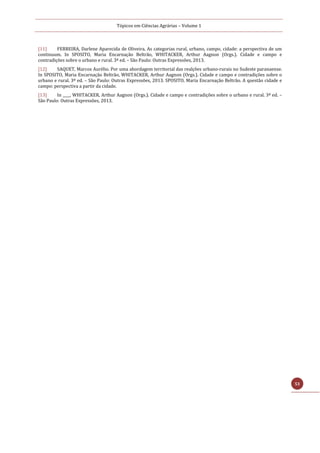 Tópicos em Ciências Agrárias – Volume 1
53
[11] FERREIRA, Darlene Aparecida de Oliveira. As categorias rural, urbano, campo, cidade: a perspectiva de um
continuum. In SPOSITO, Maria Encarnação Beltrão, WHITACKER, Arthur Aagnon (Orgs.). Cidade e campo e
contradições sobre o urbano e rural. 3ª ed. – São Paulo: Outras Expressões, 2013.
[12] SAQUET, Marcos Aurélio. Por uma abordagem territorial das realções urbano-rurais no Sudeste paranaense.
In SPOSITO, Maria Encarnação Beltrão, WHITACKER, Arthur Aagnon (Orgs.). Cidade e campo e contradições sobre o
urbano e rural. 3ª ed. – São Paulo: Outras Expressões, 2013. SPOSITO, Maria Encarnação Beltrão. A questão cidade e
campo: perspectiva a partir da cidade.
[13] In ____, WHITACKER, Arthur Aagnon (Orgs.). Cidade e campo e contradições sobre o urbano e rural. 3ª ed. –
São Paulo: Outras Expressões, 2013.
 