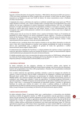 Tópicos em Ciências Agrárias – Volume 1
55
1 INTRODUÇÃO
Segundo o Instituto Brasileiro de Geografia e Estatística - IBGE (2015) o Brasil possui 8.851 mil caprinos e
17.614 mil ovinos distribuídos de forma irregular pelo seu território. A maior parte do efetivo caprino
concentra-se no Nordeste do país com 91,6% do efetivo. Os ovinos concentram-se entre o Nordeste
(57,5%) e Sul (29,33%).
A adaptação dos ovinos e, sobretudo, dos caprinos ao ambiente semiárido (que ocupa quase que 70% da
região Nordeste do Brasil), com o bioma caatinga sendo a principal fonte de forrageamento para essas
espécies fez com que a população de animais aumentasse consideravelmente. Com isso, as atividades
passaram a ter lugar de destaque em termos de importância econômica e social para o sertanejo, estando
inserida na cultura deste povo. Aqueles que não tinham “posses” e terra suficientemente boas, não
conseguiam criar o gado e então passavam a subsistir com os caprinos e ovinos, o que criou o estigma de
“animais de pobre”.
A Bahia possui mais de um terço do rebanho ovino e caprino do Nordeste. Dentre os 27 territórios de
identidade do estado destaca-se em termos quantitativos dessas espécies, o Território de Identidade
Sertão do São Francisco (TISSF) que concentra 45% dos caprinos e 35% dos ovinos do estado. Os cinco
municípios do Território com maiores efetivos são: Casa Nova, Juazeiro, Remanso, Curaçá e Uauá,
representando 85% dos caprinos e ovinos do território (IBGE, 2015).
Na medida em que a produção dessas duas espécies constitui-se em uma efetiva alternativa na oferta de
carne e leite, não só para utilização no consumo como também possibilidade de venda de excedentes,
abre-se uma oportunidade para a melhoria da geração de renda dos agricultores e melhor
desenvolvimento dessas regiões. (SENAI, 2007).
O conhecimento das realidades dos Territórios e a relação produtiva dos caprinos e ovinos na geração de
renda dos agricultores familiares auxilia nas tomadas de decisão e no apoio ao desenvolvimento regional
sendo fundamental para planejamento das ações de desenvolvimento.
O trabalho pretende assim, traçar um panorama da caprino-ovinocultura no TISSF baiano, utilizando para
isso dados do Projeto Bioma Caatinga, coordenado pelo Serviço Brasileiro de Apoio às Micro e Pequenas
Empresas (Sebrae) e Fundação Banco do Brasil (FBB) no ano de 2017.
2 MATERIAL E MÉTODOS
Os dados analisados são dos cadastros, coletados em formulário padrão, pelos Agentes de
Desenvolvimento Rural Sustentável (ADRS) do Projeto Bioma Caatinga, com recorte para três municípios,
Juazeiro (62 propriedades), Casa Nova (186 propriedades) e Remanso (155 propriedades) totalizando
uma amostra de 403 propriedades.
Com os dados cadastrais dos agricultores atendidos, coletados a partir da contagem dos rebanhos de
caprinos e ovinos na primeira visita do ADRS e utilizando-se da compilação e estatística pelo programa
Microsoft Excel, modelo 2013, informações da estruturação do rebanho, Declaração de Aptidão ao
PRONAF (DAP) e dos relatórios emitidos pelos ADRS em relação as atividades desenvolvidas, procura-se
estabelecer uma relação entre rebanho e renda dos agricultores. O principal programa direcionado a
agricultura familiar, o PRONAF (Programa de Fortalecimento da Agricultura Familiar) utiliza para o seu
acesso a DAP. Esta, é o documento de identificação da agricultura familiar e classifica os agricultores
familiares de acordo com critérios de renda e de acesso a políticas públicas. A verificação do
enquadramento da DAP foi realizado através de uma pesquisa a partir do Cadastro de Pessoa Física no site
(http://smap14.mda.gov.br/extratodap/) do Ministério do Desenvolvimento Agrário (MDA).
3 RESULTADOS E DISCUSSÃO
Os dados analisados (Figura 1) permitem inferir que a caprinocultura e a ovinocultura são atividades
inseridas no âmbito da agricultura familiar no TISSF. Do quantitativo total de agricultores analisados
apenas 5% não possuíam DAP no período analisado do Projeto (março de 2017). Em relação ao critério
renda da DAP, o Grupo “B” compões os agricultores familiares com renda familiar anual de até R$ 20 mil
enquanto que o Grupo “V”, agricultores familiares com renda familiar anual de até R$ 360 mil. Nesse
critério a análise mostrou concentração de produtores com renda anual mais baixa, Grupo “B” (70% dos
agricultores) enquanto que 25% desses foram enquadrados na renda variável (DAP V). A maior parte
desses agricultores, então, se enquadram na menor renda e portanto com acesso a financiamentos de
 