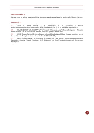 Tópicos em Ciências Agrárias – Volume 1
58
AGRADECIMENTOS
Agradecemos ao Sebrae por disponibilizar e permitir a análise dos dados do Projeto ADRS Bioma Caatinga
REFERÊNCIAS
[1] GRISA, C., WESZ JUNIOR, V. J., BUCHWEITZ, V. D. Revisitando o Pronaf:
velhos questionamentos, novas interpretações. RESR, Piracicaba-SP, Vol. 52, Nº 02, p. 323-346, Abr/Jun 2014.
[2] HOLANDA JUNIOR, E. V., OLIVEIRA, C. A. V. Fatores de Diferenciação dos Produtores de Caprinos e Ovinos do
Sertão Baiano do Vale do São Francisco. Separatas, Embrapa Caprinos e Ovinos. 2005.
[3] SENAI - Serviço Nacional de Aprendizagem Industrial. Estudo da viabilidade técnica e econômica para o
desenvolvimento da caprinocultura no Nordeste. Brasília, DF, 2007. 142 p.
[4] IBGE - FUNDAÇÃO INSTITUTO BRASILEIRO DE GEOGRAFIA E ESTATÍSTICAS - Sistema IBGE de Recuperação
Automática. Pesquisa Pecuária Municipal, 2015. Disponível em: http://www.sidra.ibge.gov.br/. Acesso em:
12/10/2017.
 