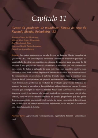 Tópicos em Ciências Agrárias – Volume 1
59
Capítulo 11
Custos da produção de mandioca: Estudo de caso da
Fazenda Alazão, Quixabeira - BA
Simonica Sousa da Silva Lima
Mônica Silva Gomes Cavalcante
José Denilson da Silva
Andressa Mirelle Santos Lourenço
Daniela de Souza Hansen
Resumo: Este artigo apresenta um estudo de caso na Fazenda Alazão, município de
Quixabeira – BA. Tem como objetivo apresentar a estimativa de custo de produção e a
lucratividade da cultura da mandioca no sistema de sequeiro, para uma área de 5,2
hectares. É uma pesquisa de natureza quantitativa e descritiva, que teve como técnica
para coleta de dados a aplicação de uma entrevista com questões objetivas para
constatar o custo fixo e variável da produção da mandioca, o lucro e as principais formas
de comercialização da produção. O referido trabalho muito tem a contribuir para
Extensão Rural, principalmente por permitir ensinamentos voltados para a economia
rural, tencionando aperfeiçoar as condições da produção agropecuária, refletindo no
aumento da renda e na melhoria da qualidade de vida do homem do campo. O estudo
concluiu que a margem de lucro na fazenda Alazão com a produção da mandioca é
altamente rentável. A fazenda não possui funcionários, contando com mão de obra
familiar, além do uso de insumos oriundos da própria propriedade, que não geram
despesas, produzindo uma considerável redução de gastos e aumento da lucratividade
final, há utilização de serviços terceirizados apenas uma vez ao ano para o preparo do
solo e beneficiamento da farinha.
Palavras-chave: Agropecuária. Comercialização. Agricultura familiar. Contabilidade
rural.
 