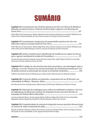 SUMÁRIO
Capítulo 16: Levantamento dos Atributos Químicos do Solo em Cultivos de Mandioca
(Manihot esculenta Crantz.) e Pimenta do Reino (Piper nigrum L.) no Município de
Acará, Pará....................................................................................................................................................87
Pedro Moreira de Sousa Junior, Mateus Higo Daves Alves, Jhonata Santana Correa, Kelves Williames dos
Santos Silva, Antônio Reynaldo de Sousa Costa, Auriane Consolação da Silva Gonçalves
Capítulo 17: Levantamento comparativo de propriedades químicas do solo com
diferentes culturas em Santa Isabel do Pará, Pará......................................................................92
Pedro Moreira de Sousa Junior, Mateus Higo Daves Alves, Jhonata Santana Correa, Kelves Williames dos
Santos Silva, Orivan Maria Marques Teixeira, Auriane Consolação da Silva Gonçalves
Capítulo 18: Análise estatística para identificação de tendências no regime de chuvas
para o agreste meridional do estado de Pernambuco ...............................................................97
Antonio Ricardo Santos de Andrade, Anizio Honorato Godoi Neto, Adiel Felipe da Silva Cruz, Erivaldo
Laurentino da Silva, Anderson Santos da Silva
Capítulo 19: O refúgio de vida silvestre tatu-bola, pernanbuco: uma abordagem sobre a
caatinga e o rio são francisco nas escolas municipais do semiárido pernambucano: Uso
de plantas nativas na arborização de escolas no semiárido nordestino............................105
Valdísia Vasconcelos Jéssica D’Albuquerque, Calaíse Gomes, Maria Jaciane de Almeida Campelo
Capítulo 20: Criação de abelhas no Semiárido: a experiência de seu Zé Ricardo e da
comunidade de Melosa - Remanso- Bahia ......................................................................................111
Jose Ricardo Ferreira do Rego Junior, Eleide Santos de Brito João, Wanderson Trabuco de Souza
Capítulo 21: Utilização da modelagem para análise da viabilidade econômica e de risco
da implantação de diferentes sistemas de integração lavoura-pecuária-floresta no
município de Pindaré-Mirim, Maranhão..........................................................................................115
Luciano Cavalcante Muniz, Carlos Augusto Rocha de Moraes Rego, Ilka South de Lima Cantanhêde,
Reginaldo Santana Figueiredo, Eluardo de Oliveira Marques, Uelson Serra Garcia
Capítulo 22: Competitividade do sistema de integração lavoura-pecuária-floresta frente
ao sistema de cultivo tradicional de milho.....................................................................................125
Eluardo de Oliveira Marques, Uelson Serra Garcia, Luciano Cavalcante Muniz, Cleonice Borges de Souza,
Ilka South de Lima Cantanhêde, Carlos Augusto Rocha de Moraes Rego
Autores..........................................................................................................................................................140
 