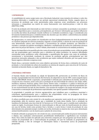 Tópicos em Ciências Agrárias – Volume 1
60
1 INTRODUÇÃO
A contabilidade de custos surgiu junto com a Revolução Industrial, como tentativa de estimar o valor dos
produtos fabricados e vendidos por um período operacional estabelecido. Porém, naquela época os
processos de produção que eram apresentados pelas empresas eram semelhantes aos processos
artesanais, e compunham sua matriz de custos basicamente com matérias-primas e mão de obra
(MATTOS, 1998).
O custo da produção está relacionado ao valor de bens e serviços consumidos na produção e seu estudo é
de suma importância para a economia, principalmente, por fornecer informações que podem influenciar
na escolha das linhas de produção visando melhorar os resultados econômicos. Logo, é considerada uma
ferramenta fundamental para o estabelecimento das decisões que vão definir a sobrevivência da unidade
produtora e das pessoas que dependem dela.
Na agropecuária, os custos podem ser classificados em fixos (independentemente do nível de produção)
ou variáveis (depende do nível de produção). Segundo a Conab (2010), o cálculo do custo de produção de
uma determinada cultura está relacionado a características da unidade produtiva, aos diferentes e
variados a exemplo de padrões tecnológicos. Mediante a multiplicação da matriz de coeficientes técnicos
pelo vetor de preços dos fatores, o custo é obtido, observando as características da unidade produtiva.
Apesar da importância da quantificação dos custos de produção para propriedades rurais, a falta de gestão
em tais propriedades gera restrições para a eficiência da cadeia produtiva. As maiores dificuldades
encontradas pelos produtores estão relacionadas a quantificação dos gastos com custo de produção,
investimento e lucratividade resultante do sistema de produção agrícola, principalmente por não
possuírem instruções adequada e não acreditarem que sejam realmente eficientes, por isso quase nunca
fazem registros referente a empresa rural.
Diante disso, o presente trabalho teve como objetivo apresentar de forma clara a estimativa de custo de
produção e a lucratividade da cultura da mandioca no sistema de sequeiro, para uma área de 5,2 hectare,
instalada na fazenda Alazão, na região de Quixabeira- Ba.
2 MATERIAL E MÉTODOS
A Fazenda Alazão está localizada na cidade de Quixabeira-BA, pertencente ao território da Bacia do
Jacuípe. A propriedade tem área total de 28,2 hectares, foi adquirida no ano de 1987, custou naquela época
cerca de R$5.080,00. Desde a aquisição, a propriedade é utilizada para subsistência da família, através da
criação de aves e bovinos, assim como para a produção de uma diversidade de culturas, tais: feijão, milho,
mandioca, melancia, fruteiras, palma, entre outros. Dentre estes, a mandioca e a palma se destacam por
prover a renda principal da família. Para a realização das atividades agrícolas na referida propriedade, faz-
se uso exclusivamente da mão de obra familiar, com exceção da roçagem e da aração mecanizada, em que
é necessária a contratação de profissionais especializados, mas apenas quando é indispensável.
A propriedade é assistida por técnicos agropecuários que trabalham para a prefeitura municipal e
contribuem significativamente para a melhoria das propriedades rurais na propagação de novos
conhecimentos e tecnologia através da assistência técnica.
A cultura escolhida para este estudo foi a da mandioca por apesentar maior parte do que é plantado na
propriedade, além de municiar quase que a totalidade da renda dessa família. Para a produção da
mandioca foi destinado uma área total de 5,2 hectares ou 11,96 tarefas, que é a medida mais conhecida e
usada na região. As principais formas de comercialização se dão por meio do beneficiamento da cultura
em casa de farinha, tendo como produto final a farinha e a outra forma é venda da produção de uma
determinada área plantada (sempre medida em tarefa), destinada na maioria das vezes para alimentação
animal, beneficiamento e uso da maniva para o plantio de novas áreas.
O método utilizado na pesquisa foi o de estudo de caso, caracterizado pela análise de poucos instrumentos
e objetos, mas analisados criteriosamente possibilitando detalhamento e significância nos resultados
finais. Para coleta de dados foi aplicado uma entrevista composta por oito perguntas que foram desde a
compra da propriedade até a comercialização da produção, em que foi realizada ao proprietário da
referida fazenda, a fim de conseguir as informações básica e necessárias acerca da propriedade
pesquisada.
 
