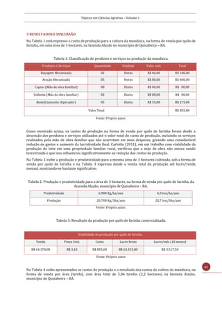 Tópicos em Ciências Agrárias – Volume 1
61
3 RESULTADOS E DISCUSSÃO
Na Tabela 1 está expresso o custo de produção para a cultura da mandioca, na forma de venda por quilo de
farinha, em uma área de 3 hectares, na fazenda Alazão no município de Quixabeira – BA.
Tabela 1: Classificação de produtos e serviços na produção da mandioca.
Produtos e Serviços Quantidade Unidade Valor unit. Total
Roçagem Mecanizada 03 Horas R$ 60,00 R$ 180,00
Aração Mecanizada 05 Horas R$ 80,00 R$ 400,00
Capina (Mão de obra familiar) 08 Diária R$ 00,00 R$ 00,00
Colheita (Mão de obra familiar) 02 Diária R$ 00,00 R$ 00,00
Beneficiamento (Operador) 05 Diária R$ 55,00 R$ 275,00
Valor Total R$ 855,00
Fonte: Próprio autor.
Como mostrado acima, os custos de produção na forma de venda por quilo de farinha foram desde a
descrição dos produtos e serviços utilizados até o valor total do custo de produção, incluindo os serviços
realizados pela mão de obra familiar que não acarretam em mais despesas, gerando uma considerável
redução de gastos e aumento da lucratividade final. Carlotto (2011), em um trabalho com viabilidade da
produção de leite em uma propriedade familiar rural, verificou que a mão de obra não estava sendo
terceirizada e que isso influenciou significativamente na redução dos custos de produção.
Na Tabela 2 exibe a produção e produtividade para a mesma área de 3 hectares cultivada, sob a forma de
venda por quilo de farinha e na Tabela 3 expressa desde a venda total da produção até lucro/renda
mensal, mostrando-se bastante significativo.
Tabela 2: Produção e produtividade para a área de 3 hectares, na forma de venda por quilo de farinha, da
fazenda Alazão, município de Quixabeira – BA.
Produtividade 6.900 Kg/ha/ano 6,9 ton/ha/ano
Produção 20.700 Kg/3ha/ano 20,7 ton/3ha/ano
Fonte: Próprio autor.
Tabela 3: Resultado da produção por quilo de farinha comercializada.
Viabilidade da produção por quilo de farinha
Venda Preço Unit. Custo Lucro bruto Lucro/mês (18 meses)
R$ 64.170,00 R$ 3,10 R$ 855,00 R$ 63.315,00 R$ 3.517,50
Fonte: Próprio autor
Na Tabela 4 estão apresentados os custos de produção e o resultado dos custos do cultivo da mandioca, na
forma de venda por área (tarefa), com área total de 5,06 tarefas (2,2 hectares) na fazenda Alazão,
município de Quixabeira – BA.
 