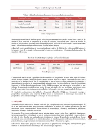 Tópicos em Ciências Agrárias – Volume 1
62
Tabela 4: Classificação de produtos e serviços na produção da mandioca.
Produtos e Serviços Quantidade Unidade Valor unit. Total
Roçagem Mecanizada 02 Horas R$ 60,00 R$ 120,00
Aração Mecanizada 04 Horas R$ 80,00 R$ 320,00
Capina (Mão de obra familiar) 08 Diária R$ 00,00 R$ 00,00
Valor Total R$ 440,00
Fonte: o próprio autor
Nessa região a unidade de medida agrária utilizada para a comercialização é a tarefa. Nesta condição de
venda da área plantada, o comprador é o único e exclusivo responsável pela colheita e destino da
produção, normalmente destinada para alimentação animal, utilização de manivas para o plantio de novas
áreas e o beneficiamento de produtos, como: farinha, beiju e tapioca.
A Tabela 5 mostra a viabilidade da comercialização para a área de 5,06 tarefas cultivadas (2,2 hectares),
incluindo o custo de produção e o lucro mensal levando em consideração o ciclo de produção da cultura da
mandioca (18 meses).
Tabela 5: Resultado da produção por tarefa comercializada.
Viabilidade da produção por tarefa comercializada
Venda Preço Unit. Custo Lucro bruto Lucro/mês (18 meses)
R$ 37.950,00 R$ 7.500,00 R$ 440,00 R$ 37.510,00 R$ 2.083,88
Fonte: Próprio autor.
É importante ressaltar que a propriedade em questão não faz preparo do solo mais específico como:
análise do solo, calagem e adubação química, sendo práticas atípicas na região. Foi constatado ainda que o
proprietário da fazenda não faz uso da contabilidade na gestão financeira da propriedade rural, havendo a
necessidade da introdução de uma mutabilidade administrativa. Em um trabalho de Controle Contábil em
Pequenas e Médias Propriedades Rurais, Hofer (2011) constatou que são poucos os produtores que
utilizam de assessoria contábil para a gestão de suas atividades. Os que a utilizam mencionam como
benefícios um maior controle de custo de produção e informações precisas para a tomada de decisões.
Os resultados aqui expressos são validados pelo que diz o Nachiluk (2012), que é necessário enxergar a
propriedade rural como uma empresa de fato, sendo o planejamento e mensuração dos custos da
propriedade rural determinante para a obtenção de bons resultados.
4 CONCLUSÃO
Através do estudo realizado foi possível constatar que a propriedade rural em questão possui margens de
lucro por mês consideráveis, enquanto que o lucro bruto se mostra alto, ficando perceptível que não
ocorreram gastos e despesas fora do orçamento da produção da cultura da mandioca ou não foram
registrados pelo agricultor caso houveram.
Na pesquisa, ficou comprovado ainda, que a fazenda Alazão possui custos fixos e variáveis baixíssimos,
talvez o principal fator esteja ligado ao uso de produtos oriundos da própria propriedade e o uso exclusivo
da mão de obra familiar na realização das atividades no sistema de produção agrícola. Desta forma,
recomenda- se o aumento da área de plantio da cultura da mandioca, como sendo uma atividade rentável,
principalmente por apresentar um mercado consumidor forte e funcional na região.
Este estudo deixa como proposta novas pesquisas na propriedade investigada, principalmente para
verificar os dados analisados na obtenção dos resultados aqui expressos.
 