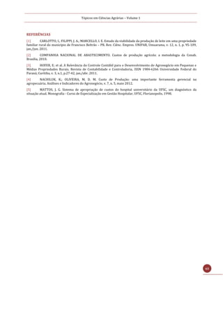 Tópicos em Ciências Agrárias – Volume 1
63
REFERÊNCIAS
[1] CARLOTTO, I.; FILIPPI, J. A.; MARCELLO, I. E. Estudo da viabilidade da produção de leite em uma propriedade
familiar rural do município de Francisco Beltrão – PR. Rev. Ciênc. Empres. UNIPAR, Umuarama, v. 12, n. 1, p. 95-109,
jan./jun. 2011.
[2] COMPANHIA NACIONAL DE ABASTECIMENTO. Custos de produção agrícola: a metodologia da Conab.
Brasília, 2010.
[3] HOFER, E; et al. A Relevância do Controle Contábil para o Desenvolvimento do Agronegócio em Pequenas e
Médias Propriedades Rurais. Revista de Contabilidade e Controladoria, ISSN 1984-6266 Universidade Federal do
Paraná, Curitiba, v. 3, n.1, p.27-42, jan./abr. 2011.
[4] NACHILUK, K.; OLIVEIRA, M. D. M. Custo de Produção: uma importante ferramenta gerencial na
agropecuária. Análises e Indicadores do Agronegócio, v. 7, n. 5, maio 2012.
[5] MATTOS, J. G. Sistema de apropriação de custos do hospital universitário da UFSC, um diagnóstico da
situação atual. Monografia - Curso de Especialização em Gestão Hospitalar, UFSC, Florianopolis, 1998.
 