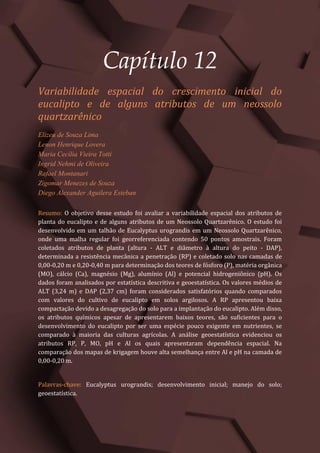 Tópicos em Ciências Agrárias – Volume 1
64
Capítulo 12
Variabilidade espacial do crescimento inicial do
eucalipto e de alguns atributos de um neossolo
quartzarênico
Elizeu de Souza Lima
Lenon Henrique Lovera
Maria Cecília Vieira Totti
Ingrid Nehmi de Oliveira
Rafael Montanari
Zigomar Menezes de Souza
Diego Alexander Aguilera Esteban
Resumo: O objetivo desse estudo foi avaliar a variabilidade espacial dos atributos de
planta do eucalipto e de alguns atributos de um Neossolo Quartzarênico. O estudo foi
desenvolvido em um talhão de Eucalyptus urograndis em um Neossolo Quartzarênico,
onde uma malha regular foi georreferenciada contendo 50 pontos amostrais. Foram
coletados atributos de planta (altura - ALT e diâmetro à altura do peito - DAP),
determinada a resistência mecânica a penetração (RP) e coletado solo nas camadas de
0,00-0,20 m e 0,20-0,40 m para determinação dos teores de fósforo (P), matéria orgânica
(MO), cálcio (Ca), magnésio (Mg), alumínio (Al) e potencial hidrogeniônico (pH). Os
dados foram analisados por estatística descritiva e geoestatística. Os valores médios de
ALT (3,24 m) e DAP (2,37 cm) foram considerados satisfatórios quando comparados
com valores do cultivo de eucalipto em solos argilosos. A RP apresentou baixa
compactação devido a desagregação do solo para a implantação do eucalipto. Além disso,
os atributos químicos apesar de apresentarem baixos teores, são suficientes para o
desenvolvimento do eucalipto por ser uma espécie pouco exigente em nutrientes, se
comparado à maioria das culturas agrícolas. A análise geoestatística evidenciou os
atributos RP, P, MO, pH e Al os quais apresentaram dependência espacial. Na
comparação dos mapas de krigagem houve alta semelhança entre Al e pH na camada de
0,00-0,20 m.
Palavras-chave: Eucalyptus urograndis; desenvolvimento inicial; manejo do solo;
geoestatística.
 