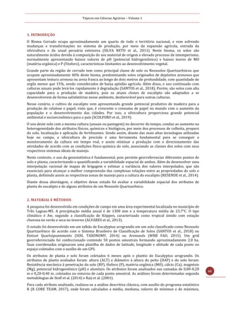 Tópicos em Ciências Agrárias – Volume 1
65
1. INTRODUÇÃO
O Bioma Cerrado ocupa aproximadamente um quarto de todo o território nacional, e vem sofrendo
mudanças e transformações no sistema de produção, por meio da expansão agrícola, entrada da
silvicultura e da usual pecuária extensiva (SILVA NETO et al., 2011). Neste bioma, os solos são
naturalmente ácidos devido à composição do seu material de origem e elevado processo de intemperismo,
normalmente apresentando baixos valores de pH (potencial hidrogeniônico) e baixos teores de MO
(matéria orgânica) e P (Fósforo), características limitantes ao desenvolvimento vegetal.
Grande parte da região de cerrado tem como principal classe de solo os Neossolos Quartzarênicos que
ocupam aproximadamente 40% deste bioma, predominando solos originados de depósitos arenosos que
apresentam textura arenosa ou areia franca ao longo de dois metros de profundidade, com quantidade de
argila menor que 15%, sendo considerados de baixa aptidão agrícola. Além disso, o uso continuado com
culturas anuais pode levá-los rapidamente à degradação (SANTOS et al., 2018). Porém, são solos com alta
capacidade para a produção de madeira, pois os atuais clones de eucalipto são adaptados a se
desenvolverem de forma satisfatórias nesse ambiente, desfavorável para outras culturas.
Nesse cenário, o cultivo de eucalipto vem apresentando grande potencial produtivo de madeira para a
produção de celulose e papel, visto que, é crescente o consumo de papel no mundo com o aumento da
população e o desenvolvimento das cidades. Por isso, a silvicultura proporciona grande potencial
ambiental e socioeconômico para o país (SCOLFORO et al., 2019).
O uso deste solo com a mesma cultura (anuais ou pastagem) no decorrer do tempo, conduz ao aumento na
heterogeneidade dos atributos físicos, químicos e biológicos, por meio dos processos de colheita, preparo
do solo, localização e aplicação de fertilizantes. Sendo assim, diante das mais altas tecnologias utilizadas
hoje no campo, a silvicultura de precisão é uma ferramenta fundamental para se conseguir o
monitoramento da cultura em tempo real, e assim otimizar a produção com o direcionamento das
atividades de acordo com as condições físico-química do solo, associando as classes dos solos com seus
respectivos sistemas ideais de manejo.
Neste contexto, o uso da geoestatística é fundamental, pois permite georreferenciar diferentes pontos de
solo e planta, caracterizando e quantificando a variabilidade espacial de ambos. Além de desenvolver uma
interpolação racional de mapas de krigagem e estimar a variância dos valores interpolados, que são
essenciais para alcançar a melhor compreensão das complexas relações entre as propriedades do solo e
planta, definindo assim as respectivas zonas de manejo para a cultura do eucalipto (RESENDE et al., 2014).
Diante dessa abordagem, o objetivo desse estudo foi avaliar a variabilidade espacial dos atributos de
planta do eucalipto e de alguns atributos de um Neossolo Quartzarênico.
2. MATERIAL E MÉTODOS
A pesquisa foi desenvolvida em condições de campo em uma área experimental localizada no município de
Três Lagoas-MS. A precipitação média anual é de 1300 mm e a temperatura média de 23,7°C. O tipo
climático é Aw, segundo a classificação de Köppen, caracterizado como tropical úmido com estação
chuvosa no verão e seca no inverno (ALVARES et al., 2013).
O estudo foi desenvolvido em um talhão de Eucalyptus urograndis em um solo classificado como Neossolo
Quartzarênico de acordo com o Sistema Brasileiro de Classificação de Solos (SANTOS et al., 2018) ou
Entisol Quartzipsamments (SOIL TAXONOMY, 2014) ou Arenosols (WRB FAO, 2015). Um grid
georreferenciado foi confeccionado contendo 50 pontos amostrais formando aproximadamente 2,0 ha.
Suas coordenadas originaram uma planilha de dados de latitude, longitude e altitude de cada ponto no
espaço coletados com o auxílio de um GPS.
Os atributos de planta e solo foram coletados 6 meses após o plantio do Eucalyptus urograndis. Os
atributos de planta avaliados foram: altura (ALT) e diâmetro à altura do peito (DAP) e do solo foram:
Resistência mecânica à penetração do solo (RP), fósforo (P), matéria orgânica (MO), cálcio (Ca), magnésio
(Mg), potencial hidrogeniônico (pH) e alumínio. Os atributos foram analisados nas camadas de 0,00-0,20
m e 0,20-0,40 m, coletados no entorno de cada ponto amostral. As análises foram determinadas segundo
metodologias de Stolf et al. (2014) e Raij et al. (2001).
Para cada atributo analisado, realizou-se a análise descritiva clássica, com auxílio do programa estatístico
R (R CORE TEAM, 2017), onde foram calculados a média, mediana, valores de mínimos e de máximos,
 