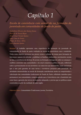 Tópicos em Ciências Agrárias – Volume 1
7
Capítulo 1
Escola de convivência com semiárido na formação da
juventude em comunidades de fundo de pasto
Judenilton Oliveira dos Santos Souza
Rogerio de Souza Bispo
Júlio César Novais Santos
Davy Lima de Souza
Felipe de Sena e Silva
Luís Almeida Santos
Resumo: O trabalho apresenta uma experiência de formação da juventude de
comunidades de fundo de pasto realizada na escola de convivência com o semiárido.
Tinha como objetivo provocar nos jovens rurais a reflexão de temas para formação de
lideranças capazes de articular e mobilizar as famílias, instituições, movimentos sociais
na luta e resistência de direitos. Os jovens na formação dialogaram sobre as ameaças e
conflitos existentes nas comunidades e da atual conjuntura política do país, refletiram
sobre o pertencimento no seu território e as raízes de suas identidades, onde concluíram
que a luta pela garantia de suas terras e territórios perpassa pela juventude. As
atividades desenvolvidas na escola de formação contribuíram muito na compreensão e
valorização das comunidades tradicionais de Fundo de Pasto, refletindo caminhos para
permanecer nas comunidades, compreendendo que a Convivência com o Semiárido tem
como base a garantia das terras em tamanho adequado, e precisa que as políticas sejam
construídas a partir da realidade de cada região.
Palavras-Chave: Comunidades Tradicionais; Jovens; Território.
 