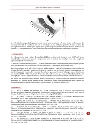 Tópicos em Ciências Agrárias – Volume 1
70
(g)
A confecção dos mapas de krigagem mostraram ser uma ferramenta relevante para o conhecimento da
dinâmica espacial da resistência do solo a penetração e dos atributos químicos do solo na área de
eucalipto, fornecendo informações importantes quanto ao planejamento e manejo da área, podendo ser
utilizada na tomada de decisão, para a conservação e manutenção da qualidade dos solos agrícolas.
4. CONCLUSÕES
Os valores médios para a altura do eucalipto (3,24 m) e diâmetro à altura do peito (2,37 cm) foram
considerados satisfatórios quando comparados com o cultivo de eucalipto em solos argilosos
apresentando alta variabilidade.
A resistência mecânica do solo (0,99 e 3,20 MPa) apresentou baixa compactação devido a desagregação do
solo para a implantação do eucalipto não limitando assim o crescimento inicial do eucalipto.
Os atributos químicos do solo (fósforo, matéria orgânica, cálcio e manésio) apesar de apresentarem baixos
teores, são suficientes para o desenvolvimento do eucalipto por serem uma espécie pouco exigente em
nutrientes, quando comparados à maioria das culturas agrícolas. Por outro lado, apresentou altos teores
de alumínio (8,67 e 9,93 mmolc dm-3) e baixo pH (4,28 e 4,06) que também não são limitantes ao
eucalipto por ser uma espécie melhorada geneticamente para se desenvolver nesses ambientes alcalinos.
Os mapas de isolinhas confeccionados permitiram visualizar a distribuição dos elementos químicos
estudados e a influência nos parâmetros de crescimento do eucalipto cultivado em solo arenoso, se
tornando uma importante ferramenta para o planejamento da produção dessas áreas.
REFERÊNCIAS
[1] AFZAL, S.; NAWAZ, M.F.; SIDDIQUI, M.T.; ASLAM, Z. Comparative study on water use efficiency between
introduced species (Eucalyptus camaldulensis) and indigenous species (Tamarix aphylla) on marginal sandy lands of
Noorpur Thal. Pakistan Journal of Agricultural Sciences, v.55, n.1, p.127-135, 2018.
[2] ALVARES, C.A.; STAPE, J.L.; SENTELHAS, P.C.; GONÇALVES, J.L.; MORAES, G.; SPAROVEK. G. Köppen’s climate
classification map for Brazil. Meteorologische Zeitschrift, v.22, n.6, p.711-728, 2013.
[3] AQUINO, R.E; CAMPOS, M.C.; MARQUES JÚNIOR, J.; IVANILDO, A.O.; MANTOVANELI, C.B.; SOARES, M.D.R.
Geoestatística na avaliação dos atributos físicos em Latossolo sob floresta nativa e pastagem na região de Manicoré,
Amazonas. Revista Brasileira de Ciência do Solo, v.38, n.2, p.397-406, 2014.
[4] BARTIERES, E.M.M.; CARNEVALI, N.H.S.; LIMA, E.S.; CARNEVALI, T.O.; MALLMANN, V. Hidrogel, calagem e
adubação no desenvolvimento inicial, sobrevivência e composição nutricional de plantas híbridas de eucalipto.
Pesquisa Florestal Brasileira, v.36, n.86, p.145-151, 2016.
[5] CORÁ, J.E.; ARAUJO, A.V.; PEREIRA, G.T.; BERALDO, J. M. G. Variabilidade espacial de atributos do solo para
adoção do sistema de agricultura de precisão na cultura de cana-de-açúcar. Revista Brasileira de Ciência do Solo, v.25,
n.6, p.1013-1021, 2004.
[6] DALCHIAVON, F.C.; CARVALHO, M.P.; MONTANARI, R.; ANDREOTTI, M.; PANOSSO, A.R. Produtividade da
cana-de-açúcar: Variabilidade linear e espacial entre componentes tecnológicos e da produção. Bioscience Journal, v.
30, n. 1, p. 390-400, 2014.
 
