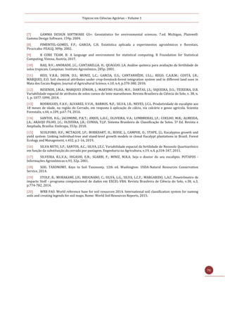 Tópicos em Ciências Agrárias – Volume 1
71
[7] GAMMA DESIGN SOFTWARE GS+: Geostatistics for environmental sciences. 7.ed. Michigan, Plainwell:
Gamma Design Software, 159p. 2004.
[8] PIMENTEL-GOMES, F.P.; GARCIA, C.H. Estatística aplicada a experimentos agronômicos e florestais.
Piracicaba: FEALQ, 309p. 2002.
[9] R CORE TEAM. R: A language and environment for statistical computing. R Foundation for Statistical
Computing, Vienna, Austria, 2017.
[10] RAIJ, B.V.; ANDRADE, J.C.; CANTARELLA, H.; QUAGGIO, J.A. Análise química para avaliação da fertilidade de
solos tropicais. Campinas: Instituto Agronômico, 285p. 2001.
[11] REIS, V.R.R.; DEON, D.S.; MUNIZ, L.C.; GARCIA, U.S.; CANTANHÊDE, I.S.L.; REGO, C.A.R.M.; COSTA, J.B.;
MARQUES, E.O. Soil chemical attributes under crop-livestock-forest integration system and in different land uses in
Mata dos Cocais Region. Journal of Agricultural Science, v.10, n.4, p.370-380, 2018.
[12] RESENDE, J.M.A.; MARQUES JÚNIOR, J.; MARTINS FILHO, M.V.; DANTAS, J.S.; SIQUEIRA, D.S.; TEIXEIRA, D.B.
Variabilidade espacial de atributos de solos coesos do leste maranhense. Revista Brasileira de Ciência do Solo, v. 38, n.
1, p. 1077-1090, 2014.
[13] RODRIGUES, F.A.V.; ALVAREZ, V.V.H.; BARROS, N.F.; SILVA, I.R.; NEVES, J.C.L. Produtividade de eucalipto aos
18 meses de idade, na região do Cerrado, em resposta à aplicação de cálcio, via calcário e gesso agrícola. Scientia
Forestalis, v.44, n.109, p.67-74, 2016.
[14] SANTOS, H.G.; JACOMINE, P.K.T.; ANJOS, L.H.C.; OLIVEIRA, V.A.; LUMBRERAS, J.F.; COELHO, M.R.; ALMEIDA,
J.A.; ARAUJO FILHO, J.C.; OLIVEIRA, J.B.; CUNHA, T.J.F. Sistema Brasileiro de Classificação de Solos. 5ª Ed. Revista e
Ampliada, Brasília: Embrapa, 353p. 2018.
[15] SCOLFORO, H.F.; MCTAGUE, J.P.; BURKHART, H.; ROISE, J.; CAMPOE, O.; STAPE, J.L. Eucalyptus growth and
yield system: Linking individual-tree and stand-level growth models in clonal Eucalypt plantations in Brazil. Forest
Ecology and Management, v.432, p.1-16, 2019.
[16] SILVA NETO, S.P.; SANTOS, A.C.; SILVA, J.E.C. Variabilidade espacial da fertilidade de Neossolo Quartzarênico
em função da substituição do cerrado por pastagem. Engenharia na Agricultura, v.19, n.4, p.334-347, 2011.
[17] SILVEIRA, R.L.V.A.; HIGASHI, E.N.; SGARBI, F.; MINIZ, M.R.A. Seja o doutor do seu eucalipto. POTAFOS -
Informações Agronômicas n.93, 32p. 2001.
[18] SOIL TAXONOMY. Keys to Soil Taxonomy. 12th ed. Washington: USDA-Natural Resources Conservation
Service, 2014.
[19] STOLF, R.; MURAKAMI, J.H.; BRUGNARO, C.; SILVA, L.G.; SILVA, L.C.F.; MARGARIDO, L.A.C. Penetrômetro de
impacto Stolf - programa computacional de dados em EXCEL-VBA. Revista Brasileira de Ciência do Solo, v.38, n.3,
p.774-782, 2014.
[20] WRB FAO. World reference base for soil resources 2014. International soil classification system for naming
soils and creating legends for soil maps. Rome: World Soil Resources Reports, 2015.
 