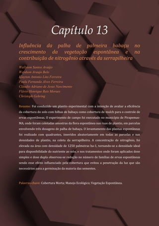 Tópicos em Ciências Agrárias – Volume 1
72
Capítulo 13
Influência da palha de palmeira babaçu no
crescimento da vegetação espontânea e na
contribuição de nitrogênio através da serrapilheira
Wallyson Santos Araújo
Weydson Araujo Belo
Klayton Antonio Lins Ferreira
Paula Fernanda Alves Ferreira
Cláudio Adriano de Jesus Nascimento
Flávio Henrique Reis Moraes
Christoph Gehring
Resumo: Foi conduzido um plantio experimental com a intenção de avaliar a eficiência
da cobertura do solo com folhas de babaçu como cobertura de mulch para o controle de
ervas espontâneas. O experimento de campo foi executado no município de Pirapemas-
MA, onde foram coletadas amostras da flora espontânea nas ruas de plantio, em parcelas
envolvendo três dosagens de palha de babaçu. O levantamento das plantas espontâneas
foi realizado com quadrantes, inseridos aleatoriamente em todas as parcelas e nas
densidades de plantio, na coleta da serrapilheira. A concentração de nitrogênio, foi
elevada na área com densidade de 1250 palmeiras ha-1, tornando-se a densidade ideal
para disponibilidade do nutriente ao solo, e nos tratamentos onde foram aplicados dose
simples e dose dupla observou-se redução no número de famílias de ervas espontâneas
sendo esse efeito influenciado pela cobertura que evitou a penetração da luz que são
necessários para a germinação da maioria das sementes.
Palavras-chave: Cobertura Morta; Manejo Ecológico; Vegetação Espontânea.
 