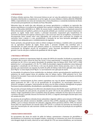 Tópicos em Ciências Agrárias – Volume 1
73
1 INTRODUÇÃO
O babaçu (Attalea speciosa, Mart, Arecaceae) destaca-se por ser uma das palmeiras mais abundantes da
Amazônia, distribuindo-se amplamente no sul da região, do oceano Atlântico à Bolívia (BALICK; PINHEIRO
2000), e especialmente nas zonas de transição entre a bacia Amazônica e o semiárido nordestino do Brasil,
está presente principalmente nos Estados do Piauí, Maranhão.
Diferentes tipos de mulch têm sido eficientes em termos agronômicos e ecológicos na supressão das
plantas espontâneas e na melhoria da qualidade físico-química e biológica do solo nos trópicos úmidos em
geral e no Maranhão (AGUIAR et al., 2009). Do mesmo modo, a palha de babaçu e a deposição natural de
folhas denominada serrapilheira, poderia ser de grande utilidade, por constituir um insumo onipresente e
gratuito na região. Ainda neste cenário, o principal mecanismo responsável pela transferência de
nutrientes da biomassa de espécies arbóreas para o solo ocorre por meio da serrapilheira. A formação e a
decomposição desta camada sobre solos degradados são essenciais para reativação da ciclagem de
nutrientes entre a planta e o solo, possibilitando a formação de um novo horizonte pedológico, com
condições mais adequadas para o restabelecimento da vegetação.
Existe, portanto, uma grande lacuna sobre os efeitos ecológicos do babaçu, e também sobre seu potencial
uso na agricultura familiar da região. Desse modo, o presente trabalho visa contribuir para o
entendimento do papel exercido pela palmeira babaçu no crescimento da vegetação espontânea e na
contribuição de nitrogênio através da serrapilheira, assim, buscando alternativas sustentáveis para
garantir o uso do solo para a melhoria da qualidade de vida da região.
2 MATERIAL E MÉTODOS
A pesquisa se baseia no experimento duplo de campo de 0,48 ha de tamanho, localizado no município de
Pirapemas-MA na parte central da Zona dos Cocais. A área experimental, é composta por (i) 12 parcelas
principais de 20 x 20 m com quatro densidades de pindobas altas de babaçu (625, 1250, 1875 e 2500
palmeiras ha-1, correspondente a 25, 50, 75 e 100% da densidade original de palmeiras nesse babaçual)
agrupados e casualizado em três blocos, e (ii) ruas de plantio dentro destas parcelas, com 5 x 5m sub-
parcelas que representam um esquema de mulch de palha de babaçu onde foram aplicados dose simples
(8,33 Mg ha-¹) e dose dupla (16,66 Mg ha-¹) e um tratamento sem aplicação de mulch.
As densidades de palmeiras foram estabelecidas via desbaste seletivo aproximadamente equidistante de
palmeiras do stand original denso de pindobas altas de babaçu (aprox. 2500 palmeiras ha-1). Este
desbaste foi executado 3 anos atrás do estudo atual, assim evitando os efeitos das perturbações envolvidas
nesta operação.
Realizou-se o monitoramento da flora rasteira espontânea nas ruas de plantio simultaneamente e nos
iguais quadrantes de 100 x 120 cm da quantificação de serrapilheira, via amostragem destrutiva e
posterior contagem e pesagem / determinação de massa seca de todas as plantas, distinguindo em grupos
funcionais (monocotiledôneas, dicotiledôneas e pteridófitos) e unidades taxonômicas.
Nas parcelas principais (babaçual em diferentes densidades) foram distribuídos quatro quadrantes de 1,3
x 1,3 m de tamanho em cada parcela, em posições de ‘perto’ (50 cm de uma pindoba alta de 7 anos de
idade) e ‘longe’ (equidistância entre as pindobas altas) do babaçu, realizadas em duas épocas de amostras,
a primeira durante o período chuvoso em fevereiro de 2015, e a segunda amostragem durante época seca
em outubro de 2015.
As amostras da serrapilheira coletadas foram submetidas à digestão sulfúrica para extração do Nitrogênio,
determinado pelo método semimicro Kjeldåhl, conforme Silva (1999), adaptado por Rodrigues e Cabral
(2008), e para os demais elementos foi utilizada a digestão nítrico-perclórica (SILVA, 1999). Os extratos
foram lidos em espectrômetro de emissão óptica ICP-720 ES e o acúmulo de nutrientes foi estimado por
meio das concentrações de cada nutriente contido nas frações e dos valores de produção da serrapilheira
depositada.
3 RESULTADOS E DISCUSSÃO
Os incrementos das doses de mulch de palha de babaçu, aumentaram a biomassa de pteridófitos e
dicotiledôneas no tratamento com dosagem simples, comparado ao tratamento sem much. No tratamento
com dosagem dupla de mulch, observou-se uma redução de 17% nas monocotiledôneas, um incremento
 