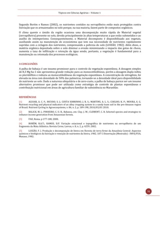 Tópicos em Ciências Agrárias – Volume 1
75
Segundo Borém e Ramos (2002), os nutrientes contidos na serrapilheira estão mais protegidos contra
lixiviação que os armazenados no solo porque, na sua maioria, fazem parte de compostos orgânicos.
O clima quente e úmido da região ocasiona uma decomposição muito rápida do Material vegetal
(serrapilheira) presente no solo, devido principalmente às altas temperaturas a que estão submetidos e ao
auxílio do intemperismo. Consequentemente, o Material decomposto é disponibilizado aos vegetais,
auxiliando assim na manutenção do ecossistema que tem sua necessidade de nutrientes rapidamente
supridas com a ciclagem dos nutrientes, compensando a pobreza do solo (LUIZÃO, 1982). Além disso, a
matéria orgânica depositada sobre o solo diminui a erosão minimizando o impacto das gotas de chuva,
aumenta a taxa de infiltração e retenção da água sendo, portanto, a vegetação é fundamental para a
manutenção ou retomada dos processos ecológicos.
4 CONCLUSÕES
A palha de babaçu é um insumo promissor para o controle da vegetação espontânea. A dosagem simples
de 8,3 Mg ha-1 não apresentou grande redução para as monocotiledôneas, porém a dosagem dupla inibiu
os pteridófitos e reduziu as monocotiledôneas da vegetação espontânea. A concentração de nitrogênio, foi
elevada na área com densidade de 50% das palmeiras, tornando-se a densidade ideal para disponibilidade
do nutriente ao solo. Dado a natureza ubiquitária e de zero-custo, a palha de babaçu parece ser um insumo
alternativo promissor que pode ser utilizada como estratégia de controle de plantas espontâneas e
contribuição nutricional em áreas de agricultura familiar de subsistência no Maranhão.
REFERÊNCIAS
[1] AGUIAR, A. C. F.; BICUDO, S. J.; COSTA SOBRINHO, J. R. S.; MARTINS, A. L. S.; COELHO, K. P.; MOURA, E. G.
Nutrient recycling and physical indicators of an alley cropping system in a sandy loam soil in the pre-Amazon region
of Brazil. Nutrient Cycling in Agroecosystems, v. 86, n. 2, p. 189-198, 2010/03/01 2010.
[2] BALICK, M. J.; PINHEIRO, C. U. B.. Babassu. em: Clay, J. W.; CLEMENT, C. R. Selected species and strategies to
enhance income generation from Amazonian forests.
[3] FAO, Roma. p 177-188, 2000.
[4] BORÉM, R.A.T.; RAMOS, D.P. Variaçao estacional e topografica de nutrientes na serrapilheira de um
fragmento da Mata Atlântica. Revista Cerne, Lavras, v. 8, n. 2, p. 4259. 2002.
[5] LUIZÃO, F. J. Produção e decomposição de liteira em floresta de terra firme da Amazônia Central: Aspectos
químicos e biológicos da lixiviação e remoção de nutrientes da liteira. 1982. 107 f. Dissertação (Mestrado) - INPA/FUA,
Manaus, 1982.
 