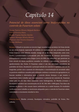Tópicos em Ciências Agrárias – Volume 1
76
Capítulo 14
Potencial de óleos essenciais como biofungicidas no
controle de Fusarium solani
Tayane Patrícia Oliveira Malanski Barbiere
Gabriel Ferreira Paiva
Brenda Virginia Sanches Sanches
Gustavo Henrique Silveira Silveira
Francisco José Teixeira Gonçalves
Viviane Mallmann
Resumo: O Brasil se encontra no terceiro lugar mundial como produtor de frutas devido
ao seu clima tropical, superando 40 milhões de toneladas por ano, produzindo desde
frutas tropicais como abacaxi, mamão, manga até as de clima temperado, como uvas.
Porém a produtividade é prejudicada pela alta incidência de doenças oportunistas,
principalmente causadas pelos fungos (cerca de 80% das infecções), que penetram no
fruto através de danos mecânicos causados na colheita e pós-colheita, resultando no
apodrecimento dos frutos. O Fusarium solani é um dos principais causadores de
podridões de frutos. Atualmente o principal método de controle é o químico, com uso de
fungicidas, porém com o aumento de informações e conscientização da sociedade sobre
os possíveis malefícios causados pela utilização continua e excessiva de agroquímicos, se
buscam medidas e alternativas para o controle dessas doenças, o que mostra a
importância deste trabalho que visa demonstrar o potencial de controle de Fusarium
solani pelo uso de dois óleos essenciais como biofungicidas, de Mentha arvensis e
Eucalyptus citriodora nas concentrações de (0, 50, 100, 500 e 1000 ppm). Tais óleos são
extratos de plantas e não causam danos ambientais ou a saúde humana. Os resultados
verificados nesse trabalho se mostraram adequados para o controle do Fusarium solani,
controlando o crescimento micelial in vitro.
Palavras-chave: Mentha arvensis, Eucalyptus citriodora, podridão de frutos, Pós-
colheita.
 