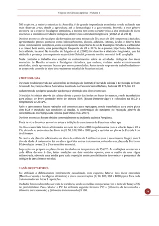 Tópicos em Ciências Agrárias – Volume 1
78
700 espécies, a maioria oriundas da Austrália, é de grande importância econômica sendo utilizado nas
mais diversas áreas, desde a agricultura até a farmacologia e a gastronomia. Inserida a este gênero
encontra -se a espécie Eucalyptus citriodora, a mesma tem como característica a alta produção de óleos
essenciais e inúmeras atividades biológicas, dentre elas a atividade fungitóxica (VESGA et al, 2014).
Os óleos essenciais de eucalipto são formados por uma mistura de 50 a mais de 100 compostos já isolados,
apresentando grupos químicos como hidrocarbonetos, álcoois, aldeídos, cetonas, ácidos e ésteres bem
como componentes complexos, como o componente majoritário do oe de Eucalipto citriodora, o citronelal
e o cineol, bem como, uma porcentagem frequente de 20 a 30 % de α-pineno, piperitona, felandreno,
butiraldeído, hexanal. No trabalho de Salgado et al, (2003) foi descrito a atividade fungitóxica, que foi
atribuída a presença do componente majoritário Globulol, presente no óleo essencial de E. urophylla.
Neste contexto o trabalho visa ampliar os conhecimentos sobre as atividades biológicas dos óleos
essenciais de Mentha arvensis e Eucalyptus citriodora, que embora, venham sendo extensivamente
estudadas, ainda apresentam lacunas por serem preenchidas. Assim sendo no presente trabalho destinou-
se ao teste do controle in vitro de crescimento micelial de Fusarium solani.
2 METODOLOGIA
O estudo foi desenvolvido no Laboratório de Biologia do Instituto Federal de Ciência e Tecnologia de Mato
Grosso do Sul, Campus Nova Andradina, localizado na Fazenda Santa Bárbara, Rodovia MS 473, Km 23.
Isolamento do patógeno causador da doença e obtenção dos óleos essenciais
O isolado foi obtido através de cultivo direto a partir das lesões no fruto do mamão, sendo transferidos
para placas de Petri contendo meio de cultura BDA (Batata-Dextrose-Ágar) e colocados na B.O.D a
temperatura de 25±2ºC.
Após o crescimento foram retirados sub amostras para repicagem, sendo transferidas para outra placa
com BDA e incubado nas condições já citadas. A confirmação do patógeno foi realizada através da
caracterização morfológica da colônia. (ALFENAS et al., 2007).
Os óleos essenciais foram obtidos comercialmente na indústria química Ferquima.
Teste in vitro dos óleos essenciais sobre a inibição do crescimento do Fusarium solani spp
Os óleos essenciais foram adicionados ao meio de cultura BDA impulsionados com a solução tween 20 a
2%, obtendo as concentrações finais de (0, 50, 100, 500 e 1000 ppm) e vertidos em placas de Petri de 9 cm
de diâmetro.
No centro da placa foi adicionado um disco da colônia de 5 milímetros com o crescimento fúngico com 5
dias de idade. A testemunha foi um disco igual dos outros tratamentos, colocados em placas de Petri com
BDA+solução tween 20 a 2% e sem óleo essencial.
Logo após seu preparo as placas foram incubadas na temperatura de 25±2ºC. As avaliações ocorreram a
cada 48hrs durante 6 dias, feitas medições em dois sentidos opostos, com o auxílio de uma régua
milimetrada, obtendo uma média para cada repetição assim possibilitando determinar o percentual de
inibição de crescimento micelial.
3 ANÁLISE ESTATÍSTICA
Foi utilizado o delineamento inteiramente casualizado, com esquema fatorial dois óleos essenciais
(Mentha arvensis e Eucalyptus citriodora) x cinco concentrações (0, 50, 100, 500 e 1000 ppm). Para cada
tratamento foram feitas 3 repetições.
Os dados foram submetidos ao teste de variância, sendo as médias comparadas com o teste de Tukey a 5%
de probabilidade. Para calcular o PIC foi utilizada seguinte fórmula: PIC = (diâmetro da testemunha –
diâmetro do tratamento) / (diâmetro da testemunha) X 100.
 